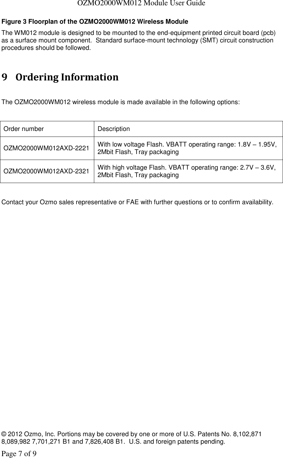   OZMO2000WM012 Module User Guide © 2012 Ozmo, Inc. Portions may be covered by one or more of U.S. Patents No. 8,102,871  8,089,982 7,701,271 B1 and 7,826,408 B1.  U.S. and foreign patents pending. Page 7 of 9 Figure 3 Floorplan of the OZMO2000WM012 Wireless Module The WM012 module is designed to be mounted to the end-equipment printed circuit board (pcb) as a surface mount component.  Standard surface-mount technology (SMT) circuit construction procedures should be followed.    9 Ordering Information  The OZMO2000WM012 wireless module is made available in the following options:  Order number Description OZMO2000WM012AXD-2221 With low voltage Flash. VBATT operating range: 1.8V – 1.95V, 2Mbit Flash, Tray packaging OZMO2000WM012AXD-2321 With high voltage Flash. VBATT operating range: 2.7V – 3.6V, 2Mbit Flash, Tray packaging  Contact your Ozmo sales representative or FAE with further questions or to confirm availability. 