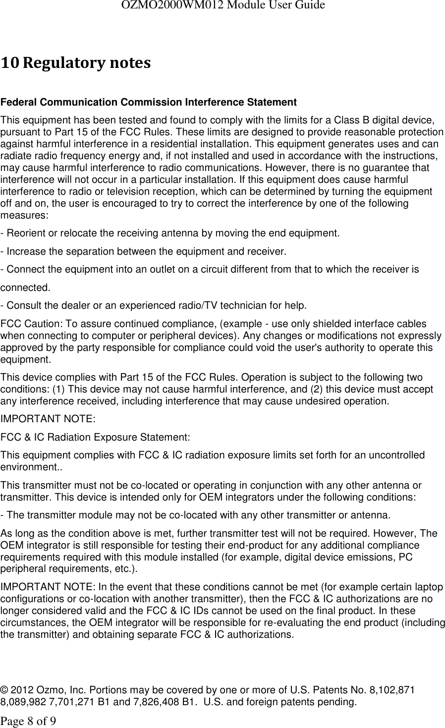   OZMO2000WM012 Module User Guide © 2012 Ozmo, Inc. Portions may be covered by one or more of U.S. Patents No. 8,102,871  8,089,982 7,701,271 B1 and 7,826,408 B1.  U.S. and foreign patents pending. Page 8 of 9  10 Regulatory notes  Federal Communication Commission Interference Statement This equipment has been tested and found to comply with the limits for a Class B digital device, pursuant to Part 15 of the FCC Rules. These limits are designed to provide reasonable protection against harmful interference in a residential installation. This equipment generates uses and can radiate radio frequency energy and, if not installed and used in accordance with the instructions, may cause harmful interference to radio communications. However, there is no guarantee that interference will not occur in a particular installation. If this equipment does cause harmful interference to radio or television reception, which can be determined by turning the equipment off and on, the user is encouraged to try to correct the interference by one of the following measures: - Reorient or relocate the receiving antenna by moving the end equipment. - Increase the separation between the equipment and receiver. - Connect the equipment into an outlet on a circuit different from that to which the receiver is connected. - Consult the dealer or an experienced radio/TV technician for help. FCC Caution: To assure continued compliance, (example - use only shielded interface cables when connecting to computer or peripheral devices). Any changes or modifications not expressly approved by the party responsible for compliance could void the user&apos;s authority to operate this equipment. This device complies with Part 15 of the FCC Rules. Operation is subject to the following two conditions: (1) This device may not cause harmful interference, and (2) this device must accept any interference received, including interference that may cause undesired operation. IMPORTANT NOTE: FCC &amp; IC Radiation Exposure Statement: This equipment complies with FCC &amp; IC radiation exposure limits set forth for an uncontrolled environment.. This transmitter must not be co-located or operating in conjunction with any other antenna or transmitter. This device is intended only for OEM integrators under the following conditions: - The transmitter module may not be co-located with any other transmitter or antenna. As long as the condition above is met, further transmitter test will not be required. However, The OEM integrator is still responsible for testing their end-product for any additional compliance requirements required with this module installed (for example, digital device emissions, PC peripheral requirements, etc.). IMPORTANT NOTE: In the event that these conditions cannot be met (for example certain laptop configurations or co-location with another transmitter), then the FCC &amp; IC authorizations are no longer considered valid and the FCC &amp; IC IDs cannot be used on the final product. In these circumstances, the OEM integrator will be responsible for re-evaluating the end product (including the transmitter) and obtaining separate FCC &amp; IC authorizations.   