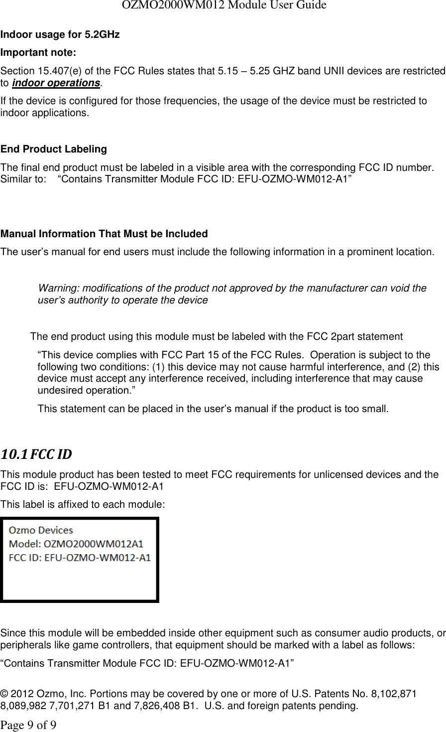   OZMO2000WM012 Module User Guide © 2012 Ozmo, Inc. Portions may be covered by one or more of U.S. Patents No. 8,102,871  8,089,982 7,701,271 B1 and 7,826,408 B1.  U.S. and foreign patents pending. Page 9 of 9 Indoor usage for 5.2GHz  Important note:   Section 15.407(e) of the FCC Rules states that 5.15 – 5.25 GHZ band UNII devices are restricted to indoor operations.  If the device is configured for those frequencies, the usage of the device must be restricted to indoor applications.  End Product Labeling The final end product must be labeled in a visible area with the corresponding FCC ID number.   Similar to:    “Contains Transmitter Module FCC ID: EFU-OZMO-WM012-A1”   Manual Information That Must be Included The user’s manual for end users must include the following information in a prominent location.  Warning: modifications of the product not approved by the manufacturer can void the user’s authority to operate the device  The end product using this module must be labeled with the FCC 2part statement  “This device complies with FCC Part 15 of the FCC Rules.  Operation is subject to the following two conditions: (1) this device may not cause harmful interference, and (2) this device must accept any interference received, including interference that may cause undesired operation.”   This statement can be placed in the user’s manual if the product is too small.  10.1 FCC ID This module product has been tested to meet FCC requirements for unlicensed devices and the FCC ID is:  EFU-OZMO-WM012-A1 This label is affixed to each module:   Since this module will be embedded inside other equipment such as consumer audio products, or peripherals like game controllers, that equipment should be marked with a label as follows: “Contains Transmitter Module FCC ID: EFU-OZMO-WM012-A1” 