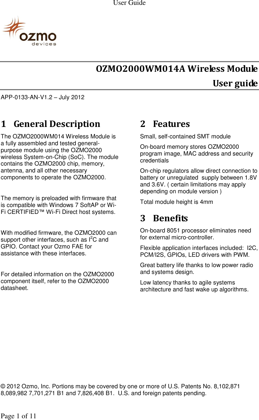   User Guide    © 2012 Ozmo, Inc. Portions may be covered by one or more of U.S. Patents No. 8,102,871  8,089,982 7,701,271 B1 and 7,826,408 B1.  U.S. and foreign patents pending.    Page 1 of 11                                                               OZMO2000WM014A Wireless Module User guide APP-0133-AN-V1.2 – July 2012  1 General Description The OZMO2000WM014 Wireless Module is a fully assembled and tested general-purpose module using the OZMO2000 wireless System-on-Chip (SoC). The module contains the OZMO2000 chip, memory, antenna, and all other necessary components to operate the OZMO2000.  The memory is preloaded with firmware that is compatible with Windows 7 SoftAP or Wi-Fi CERTIFIED™ Wi-Fi Direct host systems.  With modified firmware, the OZMO2000 can support other interfaces, such as I2C and GPIO. Contact your Ozmo FAE for assistance with these interfaces.  For detailed information on the OZMO2000 component itself, refer to the OZMO2000 datasheet.   2 Features Small, self-contained SMT module  On-board memory stores OZMO2000 program image, MAC address and security credentials On-chip regulators allow direct connection to battery or unregulated  supply between 1.8V and 3.6V. ( certain limitations may apply depending on module version ) Total module height is 4mm 3 Benefits On-board 8051 processor eliminates need for external micro-controller. Flexible application interfaces included:  I2C, PCM/I2S, GPIOs, LED drivers with PWM. Great battery life thanks to low power radio and systems design. Low latency thanks to agile systems architecture and fast wake up algorithms.  