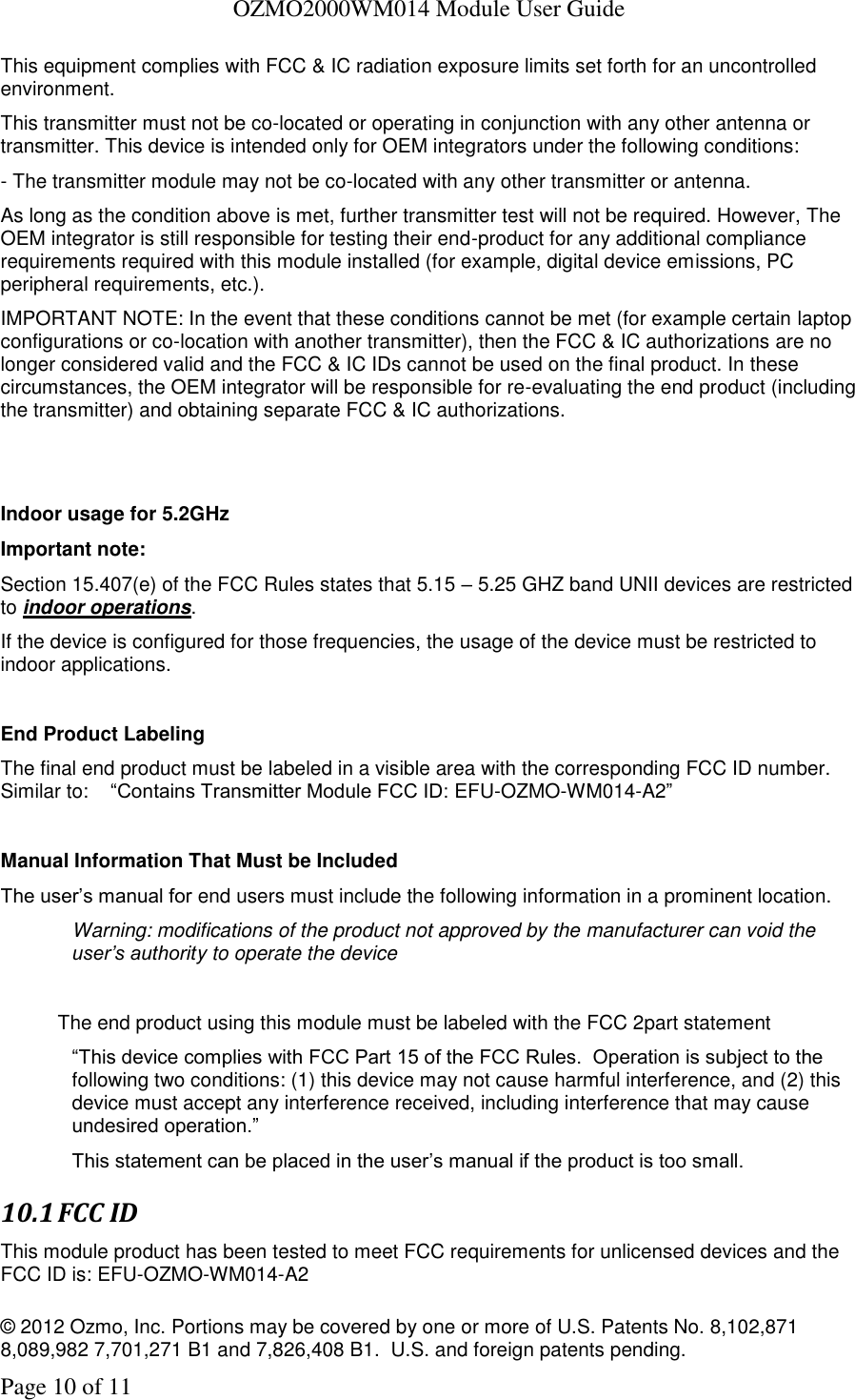   OZMO2000WM014 Module User Guide © 2012 Ozmo, Inc. Portions may be covered by one or more of U.S. Patents No. 8,102,871  8,089,982 7,701,271 B1 and 7,826,408 B1.  U.S. and foreign patents pending. Page 10 of 11 This equipment complies with FCC &amp; IC radiation exposure limits set forth for an uncontrolled environment. This transmitter must not be co-located or operating in conjunction with any other antenna or transmitter. This device is intended only for OEM integrators under the following conditions: - The transmitter module may not be co-located with any other transmitter or antenna. As long as the condition above is met, further transmitter test will not be required. However, The OEM integrator is still responsible for testing their end-product for any additional compliance requirements required with this module installed (for example, digital device emissions, PC peripheral requirements, etc.). IMPORTANT NOTE: In the event that these conditions cannot be met (for example certain laptop configurations or co-location with another transmitter), then the FCC &amp; IC authorizations are no longer considered valid and the FCC &amp; IC IDs cannot be used on the final product. In these circumstances, the OEM integrator will be responsible for re-evaluating the end product (including the transmitter) and obtaining separate FCC &amp; IC authorizations.   Indoor usage for 5.2GHz  Important note:   Section 15.407(e) of the FCC Rules states that 5.15 – 5.25 GHZ band UNII devices are restricted to indoor operations.  If the device is configured for those frequencies, the usage of the device must be restricted to indoor applications.  End Product Labeling The final end product must be labeled in a visible area with the corresponding FCC ID number.   Similar to:    “Contains Transmitter Module FCC ID: EFU-OZMO-WM014-A2”  Manual Information That Must be Included The user’s manual for end users must include the following information in a prominent location. Warning: modifications of the product not approved by the manufacturer can void the user’s authority to operate the device  The end product using this module must be labeled with the FCC 2part statement  “This device complies with FCC Part 15 of the FCC Rules.  Operation is subject to the following two conditions: (1) this device may not cause harmful interference, and (2) this device must accept any interference received, including interference that may cause undesired operation.”   This statement can be placed in the user’s manual if the product is too small. 10.1 FCC ID This module product has been tested to meet FCC requirements for unlicensed devices and the FCC ID is: EFU-OZMO-WM014-A2 