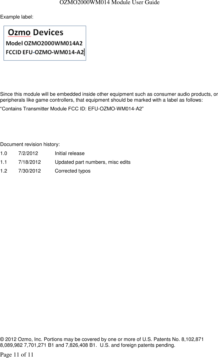   OZMO2000WM014 Module User Guide © 2012 Ozmo, Inc. Portions may be covered by one or more of U.S. Patents No. 8,102,871  8,089,982 7,701,271 B1 and 7,826,408 B1.  U.S. and foreign patents pending. Page 11 of 11 Example label:    Since this module will be embedded inside other equipment such as consumer audio products, or peripherals like game controllers, that equipment should be marked with a label as follows: “Contains Transmitter Module FCC ID: EFU-OZMO-WM014-A2”     Document revision history: 1.0  7/2/2012  Initial release 1.1  7/18/2012  Updated part numbers, misc edits 1.2  7/30/2012  Corrected typos 