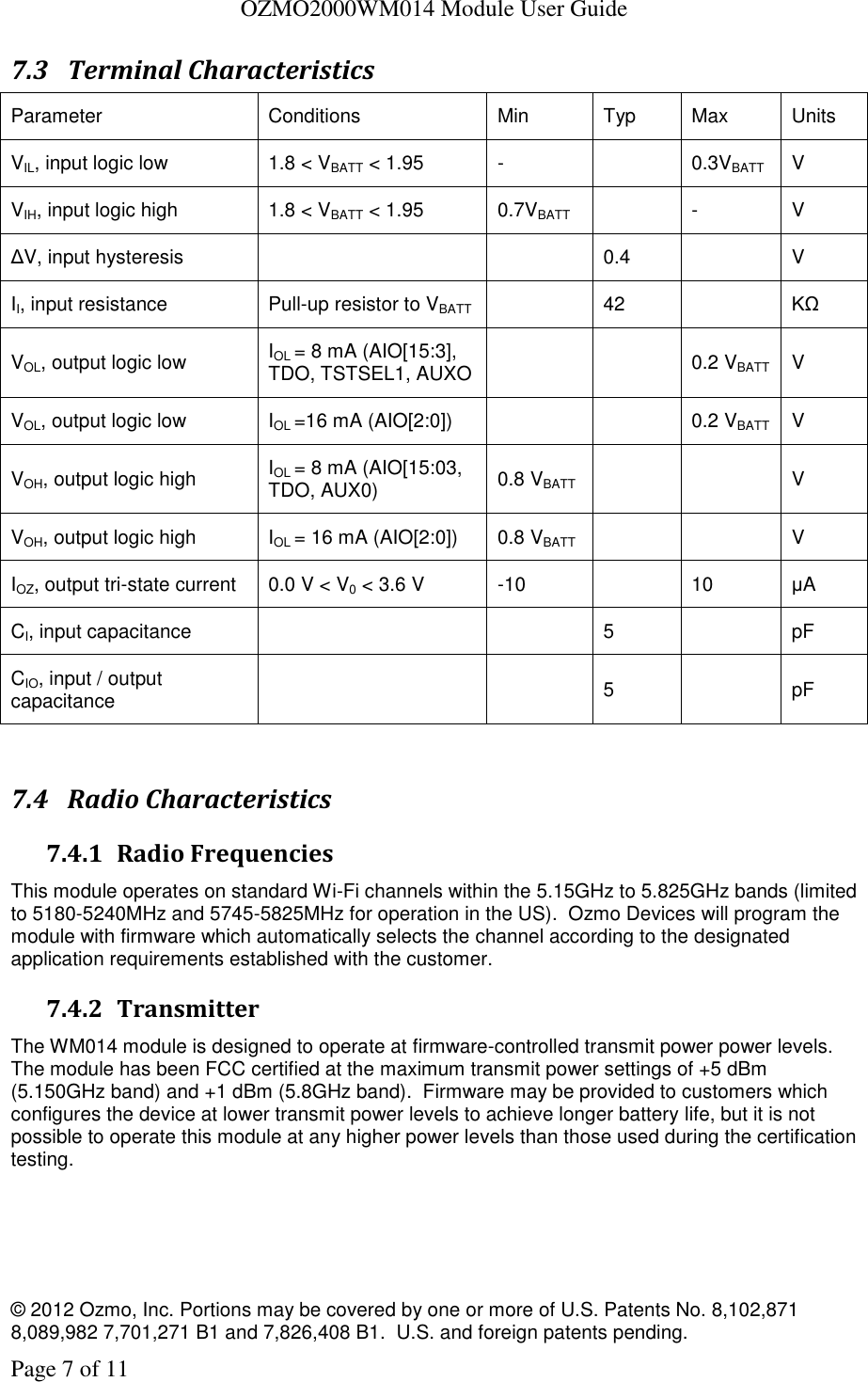   OZMO2000WM014 Module User Guide © 2012 Ozmo, Inc. Portions may be covered by one or more of U.S. Patents No. 8,102,871  8,089,982 7,701,271 B1 and 7,826,408 B1.  U.S. and foreign patents pending. Page 7 of 11 7.3 Terminal Characteristics Parameter Conditions Min Typ Max Units VIL, input logic low 1.8 &lt; VBATT &lt; 1.95 -  0.3VBATT V VIH, input logic high 1.8 &lt; VBATT &lt; 1.95 0.7VBATT  - V ΔV, input hysteresis   0.4  V II, input resistance Pull-up resistor to VBATT  42  KΩ VOL, output logic low IOL = 8 mA (AIO[15:3], TDO, TSTSEL1, AUXO   0.2 VBATT V VOL, output logic low IOL =16 mA (AIO[2:0])   0.2 VBATT V VOH, output logic high IOL = 8 mA (AIO[15:03, TDO, AUX0) 0.8 VBATT   V VOH, output logic high IOL = 16 mA (AIO[2:0]) 0.8 VBATT   V IOZ, output tri-state current 0.0 V &lt; V0 &lt; 3.6 V -10  10 μA CI, input capacitance   5  pF CIO, input / output capacitance   5  pF  7.4 Radio Characteristics 7.4.1 Radio Frequencies This module operates on standard Wi-Fi channels within the 5.15GHz to 5.825GHz bands (limited to 5180-5240MHz and 5745-5825MHz for operation in the US).  Ozmo Devices will program the module with firmware which automatically selects the channel according to the designated application requirements established with the customer. 7.4.2 Transmitter The WM014 module is designed to operate at firmware-controlled transmit power power levels.  The module has been FCC certified at the maximum transmit power settings of +5 dBm (5.150GHz band) and +1 dBm (5.8GHz band).  Firmware may be provided to customers which configures the device at lower transmit power levels to achieve longer battery life, but it is not possible to operate this module at any higher power levels than those used during the certification testing.  