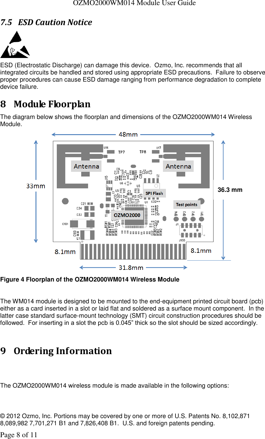   OZMO2000WM014 Module User Guide © 2012 Ozmo, Inc. Portions may be covered by one or more of U.S. Patents No. 8,102,871  8,089,982 7,701,271 B1 and 7,826,408 B1.  U.S. and foreign patents pending. Page 8 of 11 7.5 ESD Caution Notice  ESD (Electrostatic Discharge) can damage this device.  Ozmo, Inc. recommends that all integrated circuits be handled and stored using appropriate ESD precautions.  Failure to observe proper procedures can cause ESD damage ranging from performance degradation to complete device failure. 8 Module Floorplan The diagram below shows the floorplan and dimensions of the OZMO2000WM014 Wireless Module.    Figure 4 Floorplan of the OZMO2000WM014 Wireless Module  The WM014 module is designed to be mounted to the end-equipment printed circuit board (pcb) either as a card inserted in a slot or laid flat and soldered as a surface mount component.  In the latter case standard surface-mount technology (SMT) circuit construction procedures should be followed.  For inserting in a slot the pcb is 0.045” thick so the slot should be sized accordingly.  9 Ordering Information   The OZMO2000WM014 wireless module is made available in the following options:  36.3 mm 