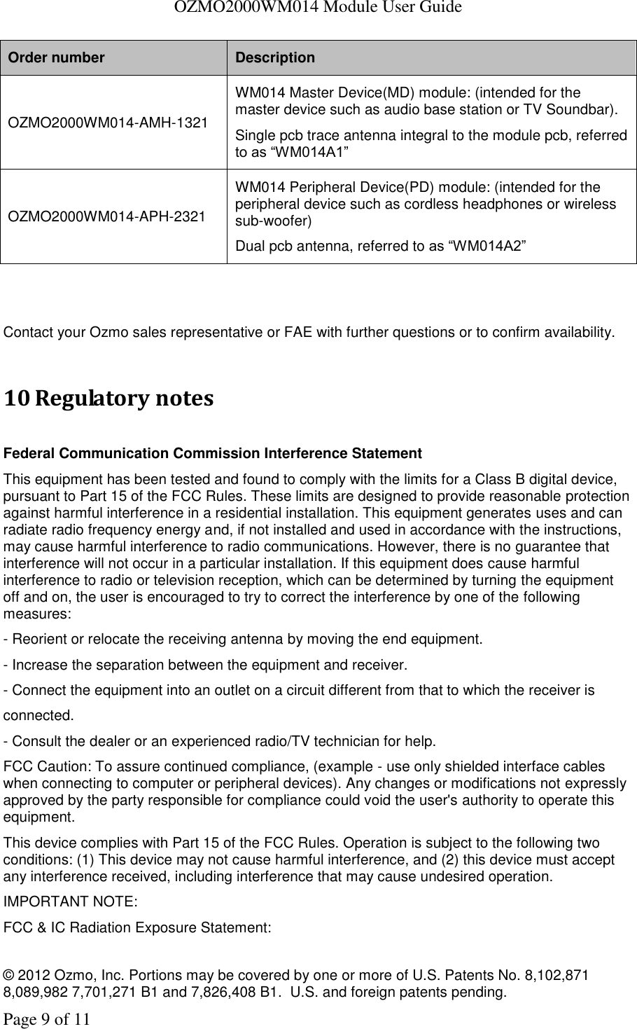   OZMO2000WM014 Module User Guide © 2012 Ozmo, Inc. Portions may be covered by one or more of U.S. Patents No. 8,102,871  8,089,982 7,701,271 B1 and 7,826,408 B1.  U.S. and foreign patents pending. Page 9 of 11 Order number Description OZMO2000WM014-AMH-1321 WM014 Master Device(MD) module: (intended for the master device such as audio base station or TV Soundbar). Single pcb trace antenna integral to the module pcb, referred to as “WM014A1” OZMO2000WM014-APH-2321 WM014 Peripheral Device(PD) module: (intended for the peripheral device such as cordless headphones or wireless sub-woofer) Dual pcb antenna, referred to as “WM014A2”   Contact your Ozmo sales representative or FAE with further questions or to confirm availability.  10 Regulatory notes  Federal Communication Commission Interference Statement This equipment has been tested and found to comply with the limits for a Class B digital device, pursuant to Part 15 of the FCC Rules. These limits are designed to provide reasonable protection against harmful interference in a residential installation. This equipment generates uses and can radiate radio frequency energy and, if not installed and used in accordance with the instructions, may cause harmful interference to radio communications. However, there is no guarantee that interference will not occur in a particular installation. If this equipment does cause harmful interference to radio or television reception, which can be determined by turning the equipment off and on, the user is encouraged to try to correct the interference by one of the following measures: - Reorient or relocate the receiving antenna by moving the end equipment. - Increase the separation between the equipment and receiver. - Connect the equipment into an outlet on a circuit different from that to which the receiver is connected. - Consult the dealer or an experienced radio/TV technician for help. FCC Caution: To assure continued compliance, (example - use only shielded interface cables when connecting to computer or peripheral devices). Any changes or modifications not expressly approved by the party responsible for compliance could void the user&apos;s authority to operate this equipment. This device complies with Part 15 of the FCC Rules. Operation is subject to the following two conditions: (1) This device may not cause harmful interference, and (2) this device must accept any interference received, including interference that may cause undesired operation. IMPORTANT NOTE: FCC &amp; IC Radiation Exposure Statement: 