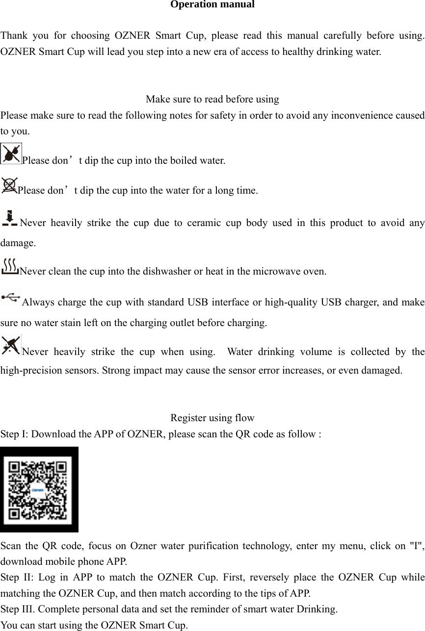 Operation manual  Thank you for choosing OZNER Smart Cup, please read this manual carefully before using. OZNER Smart Cup will lead you step into a new era of access to healthy drinking water.   Make sure to read before using Please make sure to read the following notes for safety in order to avoid any inconvenience caused to you. Please don’t dip the cup into the boiled water. Please don’t dip the cup into the water for a long time.   Never heavily strike the cup due to ceramic cup body used in this product to avoid any damage. Never clean the cup into the dishwasher or heat in the microwave oven. Always charge the cup with standard USB interface or high-quality USB charger, and make sure no water stain left on the charging outlet before charging. Never heavily strike the cup when using.  Water drinking volume is collected by the high-precision sensors. Strong impact may cause the sensor error increases, or even damaged.   Register using flow Step I: Download the APP of OZNER, please scan the QR code as follow :  Scan the QR code, focus on Ozner water purification technology, enter my menu, click on &quot;I&quot;, download mobile phone APP. Step II: Log in APP to match the OZNER Cup. First, reversely place the OZNER Cup while matching the OZNER Cup, and then match according to the tips of APP. Step III. Complete personal data and set the reminder of smart water Drinking. You can start using the OZNER Smart Cup.     