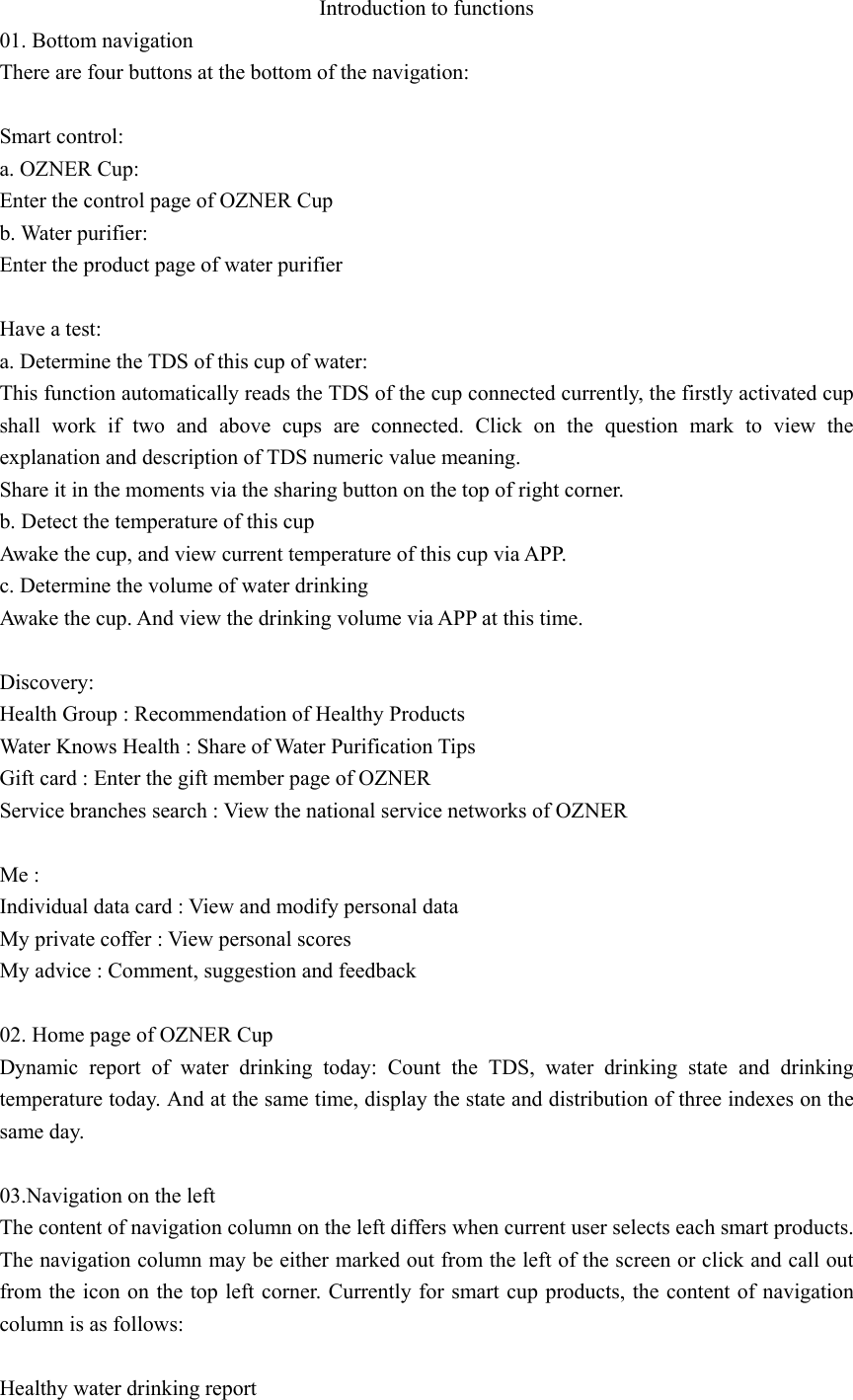 Introduction to functions 01. Bottom navigation There are four buttons at the bottom of the navigation:    Smart control: a. OZNER Cup: Enter the control page of OZNER Cup b. Water purifier: Enter the product page of water purifier  Have a test: a. Determine the TDS of this cup of water: This function automatically reads the TDS of the cup connected currently, the firstly activated cup shall work if two and above cups are connected. Click on the question mark to view the explanation and description of TDS numeric value meaning.   Share it in the moments via the sharing button on the top of right corner. b. Detect the temperature of this cup Awake the cup, and view current temperature of this cup via APP. c. Determine the volume of water drinking Awake the cup. And view the drinking volume via APP at this time.  Discovery: Health Group : Recommendation of Healthy Products   Water Knows Health : Share of Water Purification Tips   Gift card : Enter the gift member page of OZNER Service branches search : View the national service networks of OZNER  Me : Individual data card : View and modify personal data My private coffer : View personal scores My advice : Comment, suggestion and feedback  02. Home page of OZNER Cup Dynamic report of water drinking today: Count the TDS, water drinking state and drinking temperature today. And at the same time, display the state and distribution of three indexes on the same day.  03.Navigation on the left The content of navigation column on the left differs when current user selects each smart products. The navigation column may be either marked out from the left of the screen or click and call out from the icon on the top left corner. Currently for smart cup products, the content of navigation column is as follows:  Healthy water drinking report 