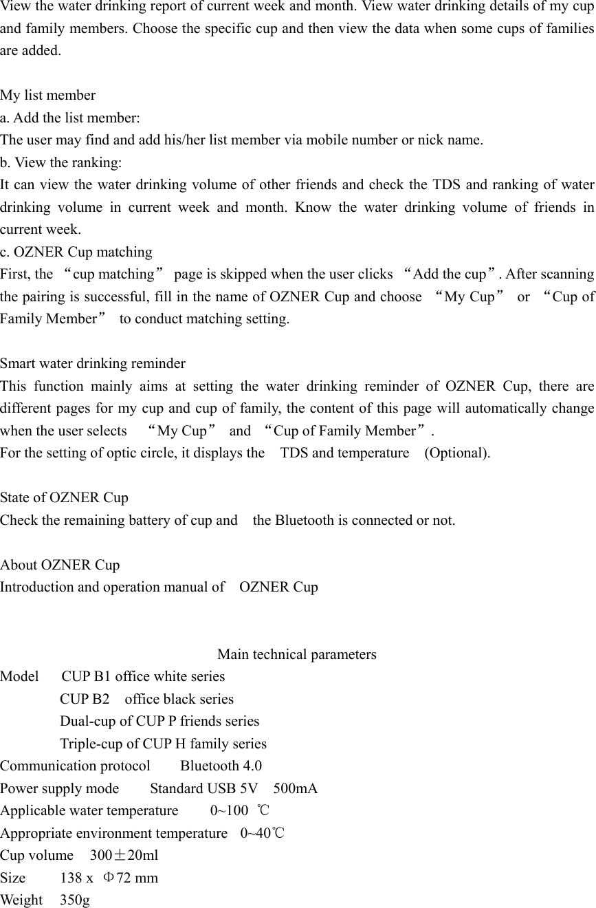 View the water drinking report of current week and month. View water drinking details of my cup and family members. Choose the specific cup and then view the data when some cups of families are added.  My list member a. Add the list member:   The user may find and add his/her list member via mobile number or nick name. b. View the ranking: It can view the water drinking volume of other friends and check the TDS and ranking of water drinking volume in current week and month. Know the water drinking volume of friends in current week.   c. OZNER Cup matching First, the “cup matching”  page is skipped when the user clicks “Add the cup”. After scanning the pairing is successful, fill in the name of OZNER Cup and choose  “My Cup” or “Cup of Family Member”  to conduct matching setting.    Smart water drinking reminder This function mainly aims at setting the water drinking reminder of OZNER Cup, there are different pages for my cup and cup of family, the content of this page will automatically change when the user selects    “My Cup” and “Cup of Family Member”. For the setting of optic circle, it displays the    TDS and temperature    (Optional).    State of OZNER Cup Check the remaining battery of cup and    the Bluetooth is connected or not.  About OZNER Cup Introduction and operation manual of    OZNER Cup   Main technical parameters Model      CUP B1 office white series         CUP B2  office black series         Dual-cup of CUP P friends series          Triple-cup of CUP H family series Communication protocol  Bluetooth 4.0 Power supply mode   Standard USB 5V    500mA   Applicable water temperature   0~100  ℃ Appropriate environment temperature  0~40℃ Cup volume  300±20ml Size   138 x  Φ72 mm Weight   350g    