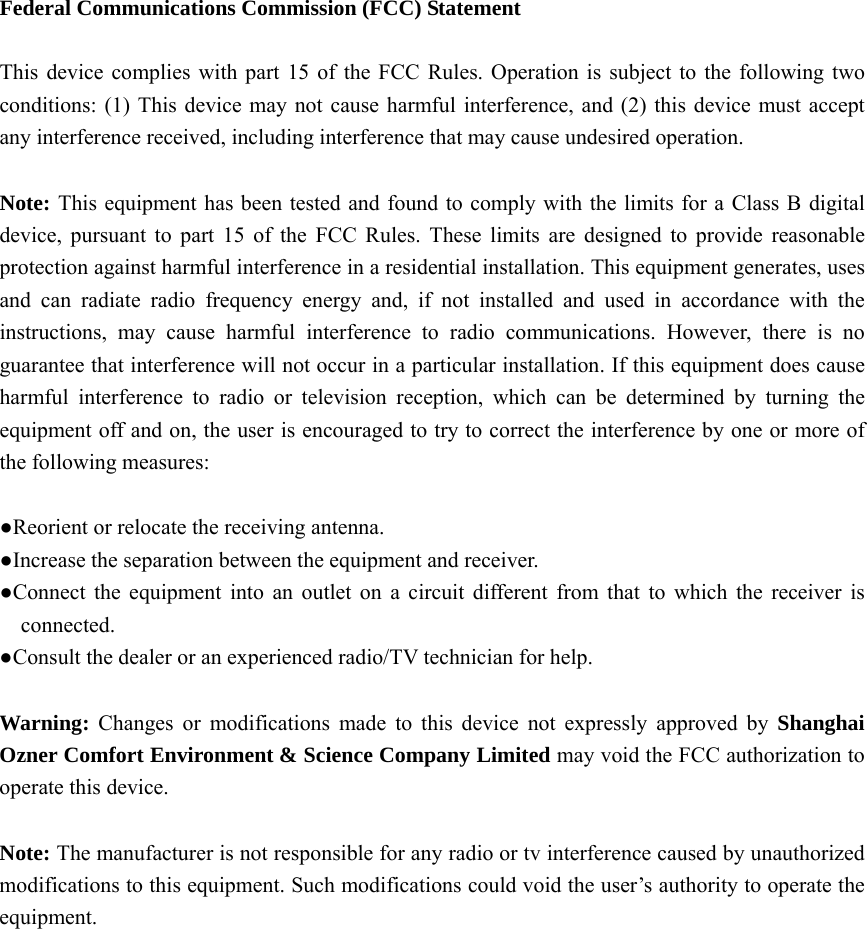 Federal Communications Commission (FCC) Statement  This device complies with part 15 of the FCC Rules. Operation is subject to the following two conditions: (1) This device may not cause harmful interference, and (2) this device must accept any interference received, including interference that may cause undesired operation.      Note: This equipment has been tested and found to comply with the limits for a Class B digital device, pursuant to part 15 of the FCC Rules. These limits are designed to provide reasonable protection against harmful interference in a residential installation. This equipment generates, uses and can radiate radio frequency energy and, if not installed and used in accordance with the instructions, may cause harmful interference to radio communications. However, there is no guarantee that interference will not occur in a particular installation. If this equipment does cause harmful interference to radio or television reception, which can be determined by turning the equipment off and on, the user is encouraged to try to correct the interference by one or more of the following measures:        ●Reorient or relocate the receiving antenna. ●Increase the separation between the equipment and receiver.             ●Connect the equipment into an outlet on a circuit different from that to which the receiver is connected.       ●Consult the dealer or an experienced radio/TV technician for help.          Warning:  Changes or modifications made to this device not expressly approved by Shanghai Ozner Comfort Environment &amp; Science Company Limited may void the FCC authorization to operate this device.        Note: The manufacturer is not responsible for any radio or tv interference caused by unauthorized modifications to this equipment. Such modifications could void the user’s authority to operate the equipment.  