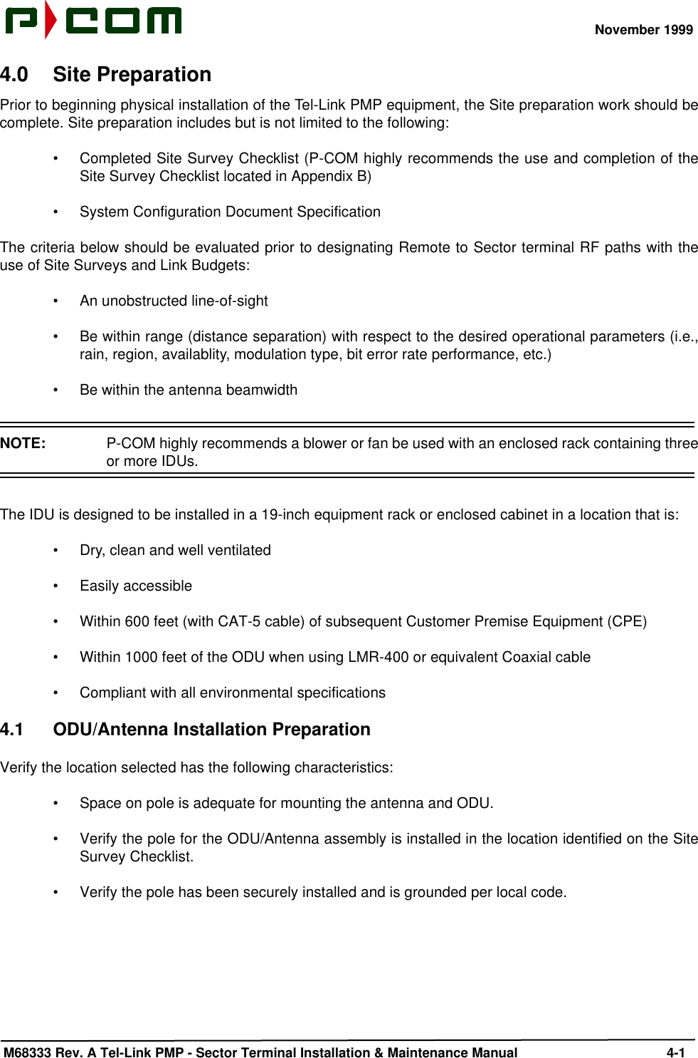 November 1999 M68333 Rev. A Tel-Link PMP - Sector Terminal Installation &amp; Maintenance Manual 4-14.0 Site PreparationPrior to beginning physical installation of the Tel-Link PMP equipment, the Site preparation work should becomplete. Site preparation includes but is not limited to the following:•Completed Site Survey Checklist (P-COM highly recommends the use and completion of theSite Survey Checklist located in Appendix B)•System Configuration Document SpecificationThe criteria below should be evaluated prior to designating Remote to Sector terminal RF paths with theuse of Site Surveys and Link Budgets:•An unobstructed line-of-sight•Be within range (distance separation) with respect to the desired operational parameters (i.e.,rain, region, availablity, modulation type, bit error rate performance, etc.)•Be within the antenna beamwidthNOTE:  P-COM highly recommends a blower or fan be used with an enclosed rack containing threeor more IDUs.The IDU is designed to be installed in a 19-inch equipment rack or enclosed cabinet in a location that is:•Dry, clean and well ventilated•Easily accessible•Within 600 feet (with CAT-5 cable) of subsequent Customer Premise Equipment (CPE)•Within 1000 feet of the ODU when using LMR-400 or equivalent Coaxial cable•Compliant with all environmental specifications4.1 ODU/Antenna Installation PreparationVerify the location selected has the following characteristics:•Space on pole is adequate for mounting the antenna and ODU.•Verify the pole for the ODU/Antenna assembly is installed in the location identified on the SiteSurvey Checklist.•Verify the pole has been securely installed and is grounded per local code.