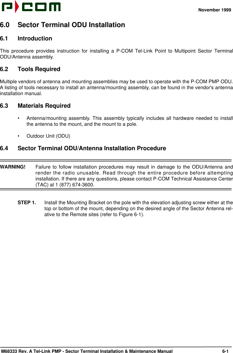 November 1999 M68333 Rev. A Tel-Link PMP - Sector Terminal Installation &amp; Maintenance Manual 6-16.0 Sector Terminal ODU Installation6.1 IntroductionThis procedure provides instruction for installing a P-COM Tel-Link Point to Multipoint Sector TerminalODU/Antenna assembly. 6.2 Tools RequiredMultiple vendors of antenna and mounting assemblies may be used to operate with the P-COM PMP ODU.A listing of tools necessary to install an antenna/mounting assembly, can be found in the vendor&apos;s antennainstallation manual.6.3 Materials Required•Antenna/mounting assembly. This assembly typically includes all hardware needed to installthe antenna to the mount, and the mount to a pole.•Outdoor Unit (ODU)6.4 Sector Terminal ODU/Antenna Installation ProcedureWARNING!  Failure to follow installation procedures may result in damage to the ODU/Antenna andrender the radio unusable. Read through the entire procedure before attemptinginstallation. If there are any questions, please contact P-COM Technical Assistance Center(TAC) at 1 (877) 674-3600.STEP 1. Install the Mounting Bracket on the pole with the elevation adjusting screw either at thetop or bottom of the mount, depending on the desired angle of the Sector Antenna rel-ative to the Remote sites (refer to Figure 6-1).