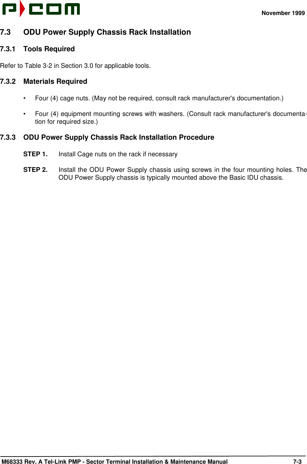 November 1999 M68333 Rev. A Tel-Link PMP - Sector Terminal Installation &amp; Maintenance Manual 7-37.3 ODU Power Supply Chassis Rack Installation7.3.1 Tools RequiredRefer to Table 3-2 in Section 3.0 for applicable tools.7.3.2 Materials Required•Four (4) cage nuts. (May not be required, consult rack manufacturer&apos;s documentation.)•Four (4) equipment mounting screws with washers. (Consult rack manufacturer&apos;s documenta-tion for required size.)7.3.3 ODU Power Supply Chassis Rack Installation ProcedureSTEP 1. Install Cage nuts on the rack if necessarySTEP 2. Install the ODU Power Supply chassis using screws in the four mounting holes. TheODU Power Supply chassis is typically mounted above the Basic IDU chassis.