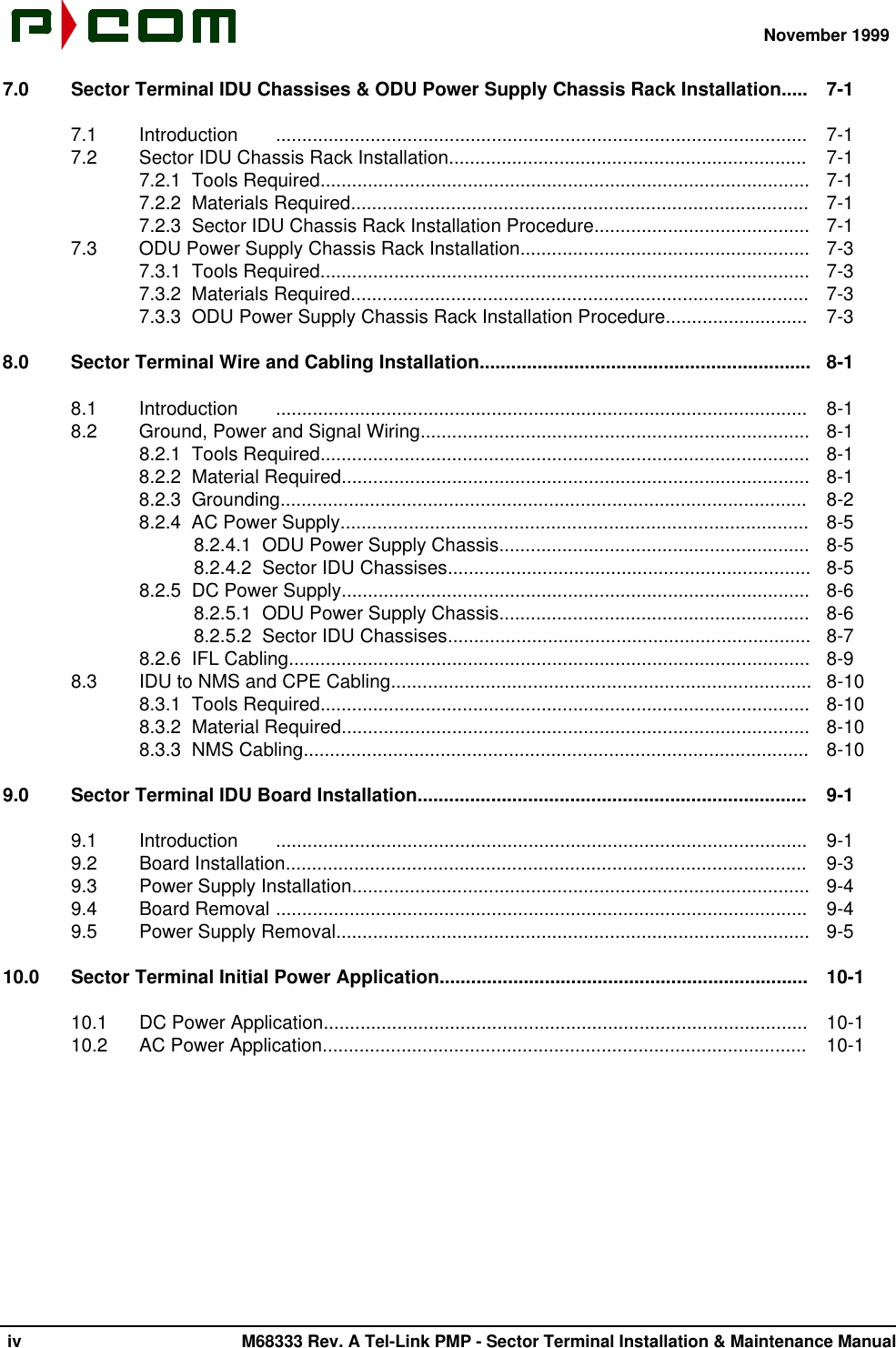 November 1999 iv M68333 Rev. A Tel-Link PMP - Sector Terminal Installation &amp; Maintenance Manual7.0 Sector Terminal IDU Chassises &amp; ODU Power Supply Chassis Rack Installation.....  7-17.1  Introduction .....................................................................................................  7-17.2  Sector IDU Chassis Rack Installation....................................................................  7-17.2.1  Tools Required.............................................................................................  7-17.2.2  Materials Required.......................................................................................  7-17.2.3  Sector IDU Chassis Rack Installation Procedure.........................................  7-17.3  ODU Power Supply Chassis Rack Installation.......................................................  7-37.3.1  Tools Required.............................................................................................  7-37.3.2  Materials Required.......................................................................................  7-37.3.3  ODU Power Supply Chassis Rack Installation Procedure...........................  7-38.0 Sector Terminal Wire and Cabling Installation...............................................................  8-18.1  Introduction .....................................................................................................  8-18.2  Ground, Power and Signal Wiring..........................................................................  8-18.2.1  Tools Required.............................................................................................  8-18.2.2  Material Required.........................................................................................  8-18.2.3  Grounding....................................................................................................  8-28.2.4  AC Power Supply.........................................................................................  8-58.2.4.1  ODU Power Supply Chassis...........................................................  8-58.2.4.2  Sector IDU Chassises.....................................................................  8-58.2.5  DC Power Supply.........................................................................................  8-68.2.5.1  ODU Power Supply Chassis...........................................................  8-68.2.5.2  Sector IDU Chassises.....................................................................  8-78.2.6  IFL Cabling...................................................................................................  8-98.3  IDU to NMS and CPE Cabling................................................................................  8-108.3.1  Tools Required.............................................................................................  8-108.3.2  Material Required.........................................................................................  8-108.3.3  NMS Cabling................................................................................................  8-109.0 Sector Terminal IDU Board Installation..........................................................................  9-19.1  Introduction .....................................................................................................  9-19.2  Board Installation...................................................................................................  9-39.3  Power Supply Installation.......................................................................................  9-49.4  Board Removal .....................................................................................................  9-49.5  Power Supply Removal..........................................................................................  9-510.0 Sector Terminal Initial Power Application......................................................................  10-110.1  DC Power Application............................................................................................  10-110.2  AC Power Application............................................................................................  10-1