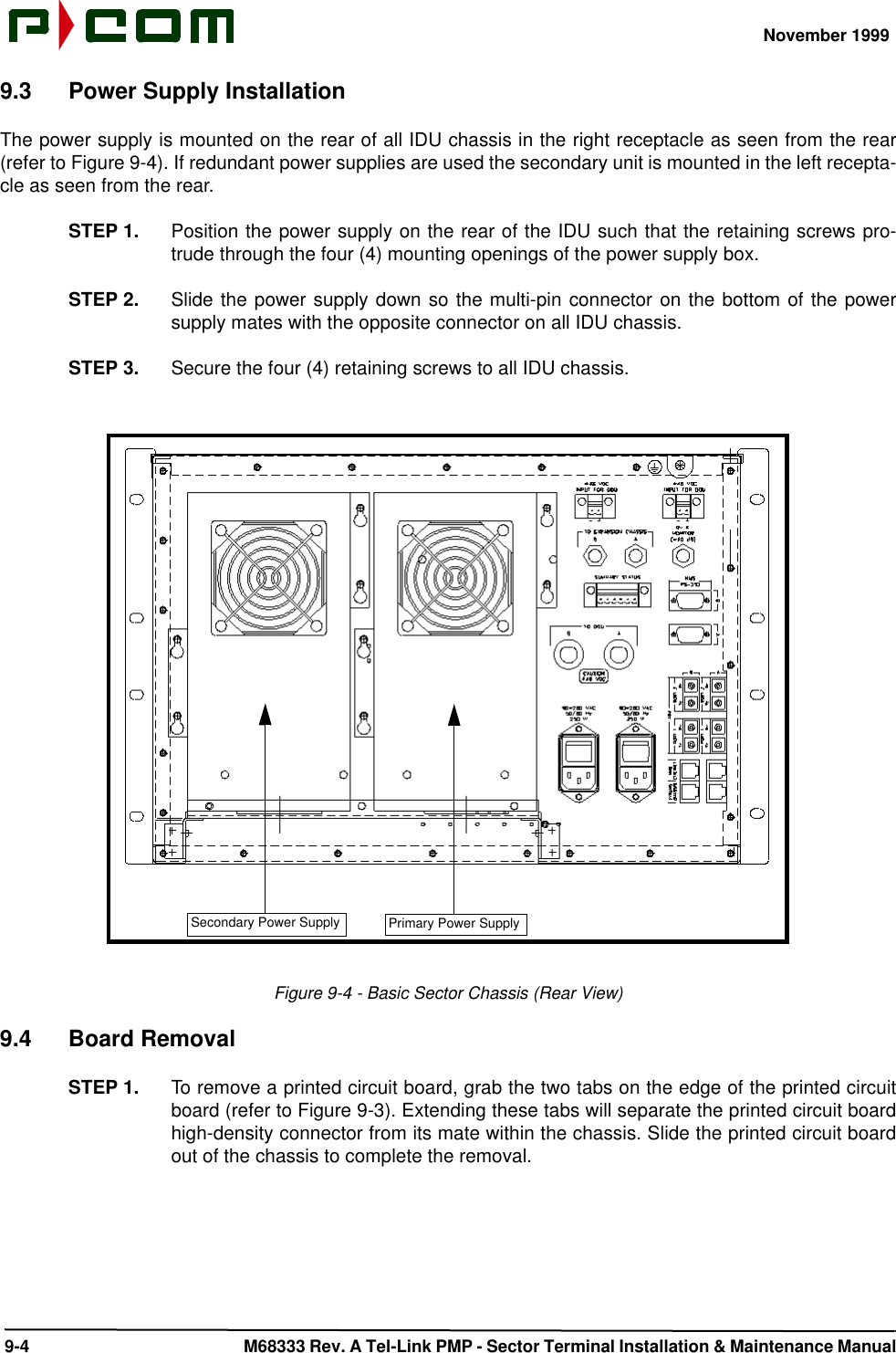 November 1999 9-4  M68333 Rev. A Tel-Link PMP - Sector Terminal Installation &amp; Maintenance Manual9.3 Power Supply InstallationThe power supply is mounted on the rear of all IDU chassis in the right receptacle as seen from the rear(refer to Figure 9-4). If redundant power supplies are used the secondary unit is mounted in the left recepta-cle as seen from the rear.STEP 1. Position the power supply on the rear of the IDU such that the retaining screws pro-trude through the four (4) mounting openings of the power supply box.STEP 2. Slide the power supply down so the multi-pin connector on the bottom of the powersupply mates with the opposite connector on all IDU chassis.STEP 3. Secure the four (4) retaining screws to all IDU chassis.Figure 9-4 - Basic Sector Chassis (Rear View)9.4 Board RemovalSTEP 1. To remove a printed circuit board, grab the two tabs on the edge of the printed circuitboard (refer to Figure 9-3). Extending these tabs will separate the printed circuit boardhigh-density connector from its mate within the chassis. Slide the printed circuit boardout of the chassis to complete the removal.Primary Power SupplySecondary Power Supply