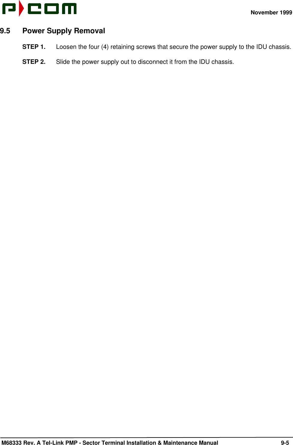 November 1999 M68333 Rev. A Tel-Link PMP - Sector Terminal Installation &amp; Maintenance Manual 9-59.5 Power Supply RemovalSTEP 1. Loosen the four (4) retaining screws that secure the power supply to the IDU chassis.STEP 2. Slide the power supply out to disconnect it from the IDU chassis.