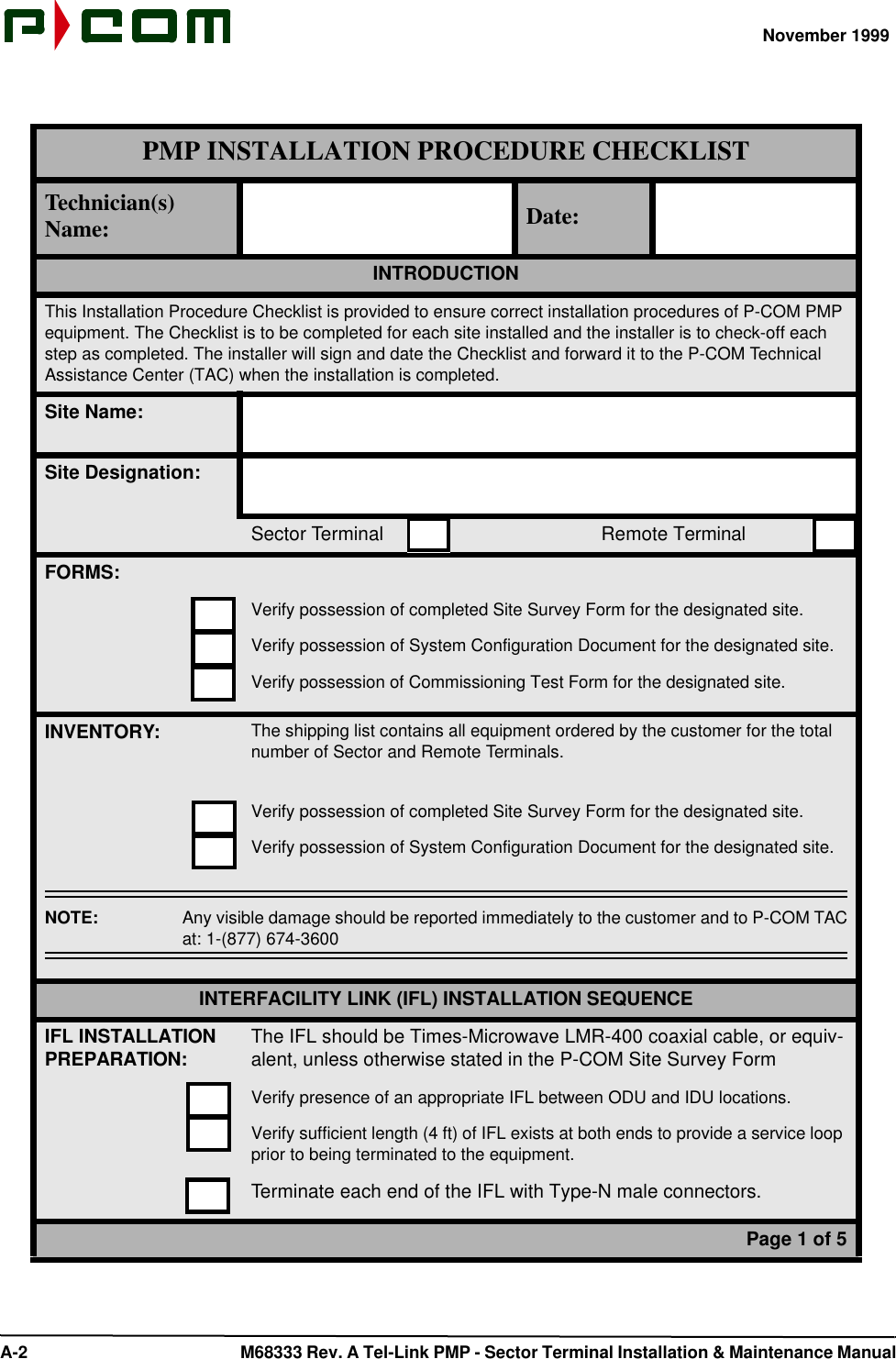 November 1999 A-2  M68333 Rev. A Tel-Link PMP - Sector Terminal Installation &amp; Maintenance ManualPMP INSTALLATION PROCEDURE CHECKLISTTechnician(s) Name: Date:INTRODUCTIONThis Installation Procedure Checklist is provided to ensure correct installation procedures of P-COM PMP equipment. The Checklist is to be completed for each site installed and the installer is to check-off each step as completed. The installer will sign and date the Checklist and forward it to the P-COM Technical Assistance Center (TAC) when the installation is completed.Site Name:Site Designation:Sector Terminal                                         Remote TerminalFORMS:Verify possession of completed Site Survey Form for the designated site.Verify possession of System Configuration Document for the designated site.Verify possession of Commissioning Test Form for the designated site.INVENTORY:The shipping list contains all equipment ordered by the customer for the total number of Sector and Remote Terminals.Verify possession of completed Site Survey Form for the designated site.Verify possession of System Configuration Document for the designated site.NOTE:  Any visible damage should be reported immediately to the customer and to P-COM TACat: 1-(877) 674-3600INTERFACILITY LINK (IFL) INSTALLATION SEQUENCEIFL INSTALLATION PREPARATION: The IFL should be Times-Microwave LMR-400 coaxial cable, or equiv-alent, unless otherwise stated in the P-COM Site Survey FormVerify presence of an appropriate IFL between ODU and IDU locations.Verify sufficient length (4 ft) of IFL exists at both ends to provide a service loop prior to being terminated to the equipment.Terminate each end of the IFL with Type-N male connectors.Page 1 of 5