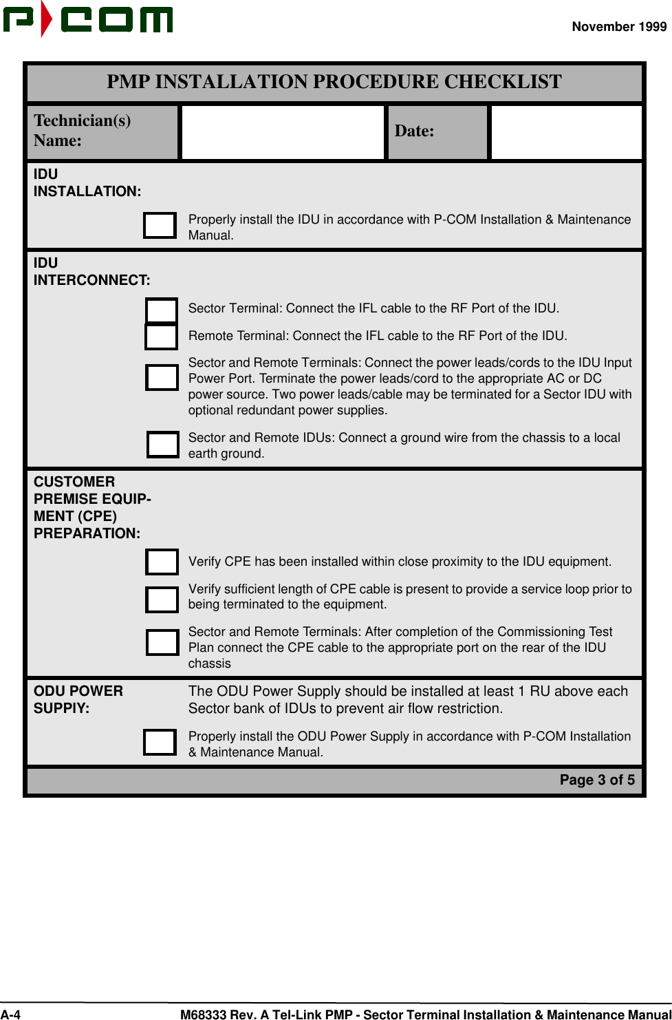 November 1999 A-4  M68333 Rev. A Tel-Link PMP - Sector Terminal Installation &amp; Maintenance ManualIDUINSTALLATION:Properly install the IDU in accordance with P-COM Installation &amp; Maintenance Manual.IDUINTERCONNECT:Sector Terminal: Connect the IFL cable to the RF Port of the IDU.Remote Terminal: Connect the IFL cable to the RF Port of the IDU.Sector and Remote Terminals: Connect the power leads/cords to the IDU Input Power Port. Terminate the power leads/cord to the appropriate AC or DC power source. Two power leads/cable may be terminated for a Sector IDU with optional redundant power supplies.Sector and Remote IDUs: Connect a ground wire from the chassis to a local earth ground.CUSTOMER PREMISE EQUIP-MENT (CPE)PREPARATION:Verify CPE has been installed within close proximity to the IDU equipment.Verify sufficient length of CPE cable is present to provide a service loop prior to being terminated to the equipment.Sector and Remote Terminals: After completion of the Commissioning Test Plan connect the CPE cable to the appropriate port on the rear of the IDU chassisODU POWERSUPPlY:The ODU Power Supply should be installed at least 1 RU above each Sector bank of IDUs to prevent air flow restriction.Properly install the ODU Power Supply in accordance with P-COM Installation &amp; Maintenance Manual.Page 3 of 5PMP INSTALLATION PROCEDURE CHECKLISTTechnician(s) Name: Date: