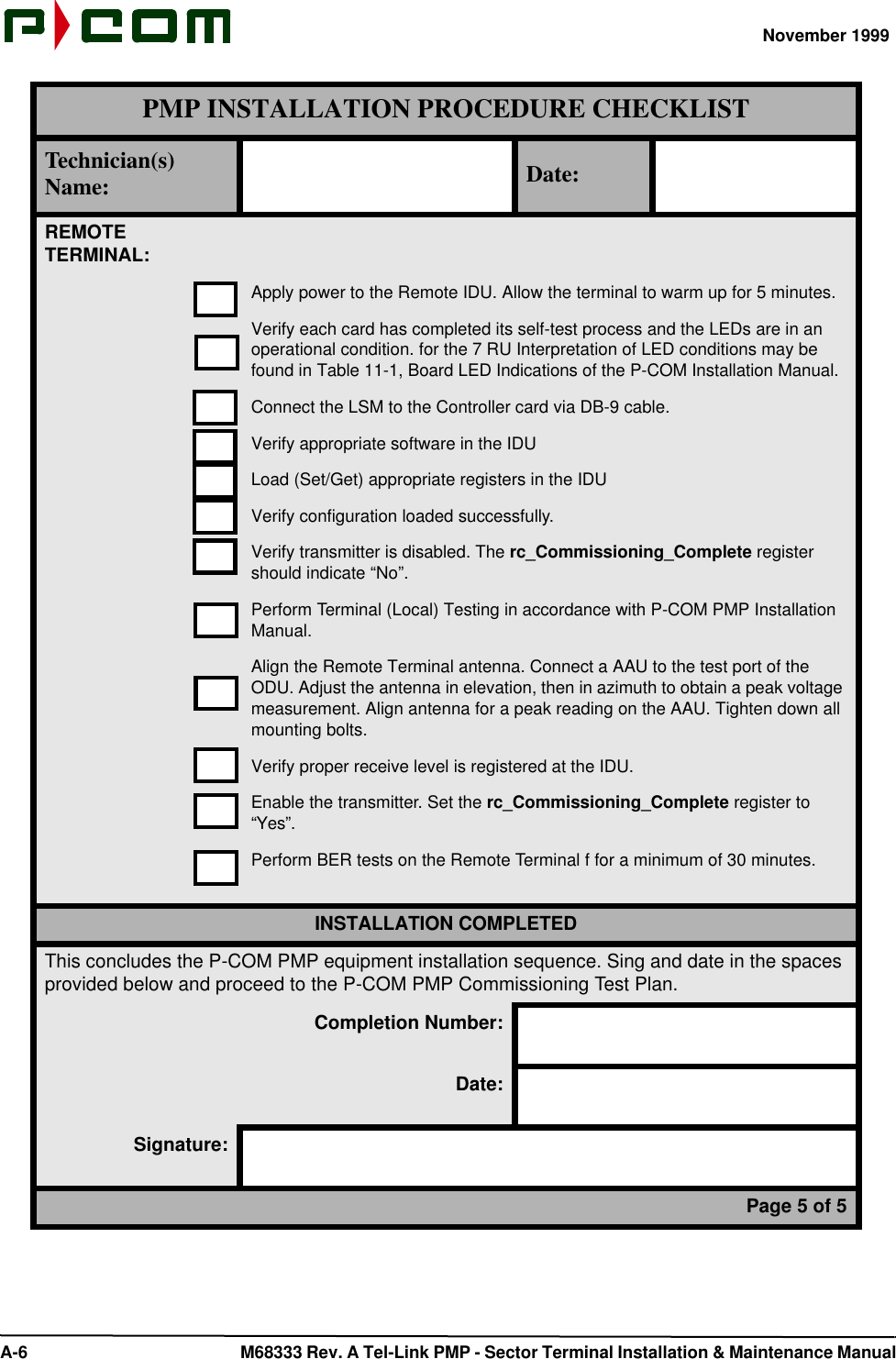 November 1999 A-6  M68333 Rev. A Tel-Link PMP - Sector Terminal Installation &amp; Maintenance ManualREMOTETERMINAL:Apply power to the Remote IDU. Allow the terminal to warm up for 5 minutes.Verify each card has completed its self-test process and the LEDs are in an operational condition. for the 7 RU Interpretation of LED conditions may be found in Table 11-1, Board LED Indications of the P-COM Installation Manual.Connect the LSM to the Controller card via DB-9 cable.Verify appropriate software in the IDULoad (Set/Get) appropriate registers in the IDUVerify configuration loaded successfully.Verify transmitter is disabled. The rc_Commissioning_Complete register should indicate “No”.Perform Terminal (Local) Testing in accordance with P-COM PMP Installation Manual.Align the Remote Terminal antenna. Connect a AAU to the test port of the ODU. Adjust the antenna in elevation, then in azimuth to obtain a peak voltage measurement. Align antenna for a peak reading on the AAU. Tighten down all mounting bolts.Verify proper receive level is registered at the IDU.Enable the transmitter. Set the rc_Commissioning_Complete register to “Yes”.Perform BER tests on the Remote Terminal f for a minimum of 30 minutes.INSTALLATION COMPLETEDThis concludes the P-COM PMP equipment installation sequence. Sing and date in the spaces provided below and proceed to the P-COM PMP Commissioning Test Plan.Completion Number:Date:Signature:Page 5 of 5PMP INSTALLATION PROCEDURE CHECKLISTTechnician(s) Name: Date: