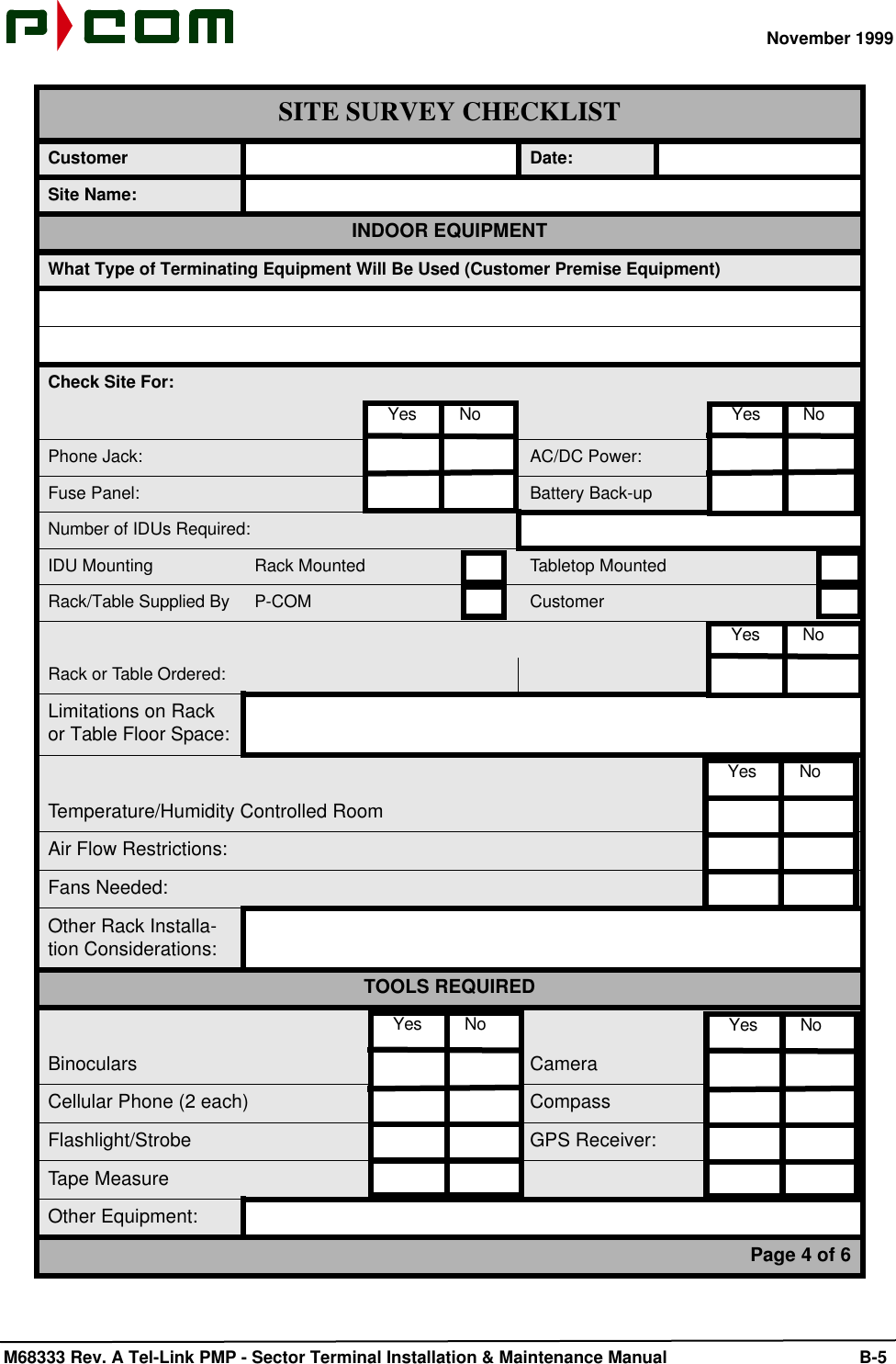 November 1999 M68333 Rev. A Tel-Link PMP - Sector Terminal Installation &amp; Maintenance Manual B-5Customer Date:Site Name:INDOOR EQUIPMENTWhat Type of Terminating Equipment Will Be Used (Customer Premise Equipment)Check Site For:Phone Jack: AC/DC Power:Fuse Panel: Battery Back-upNumber of IDUs Required:IDU Mounting Rack Mounted Tabletop MountedRack/Table Supplied By P-COM CustomerRack or Table Ordered:Limitations on Rack or Table Floor Space:Temperature/Humidity Controlled RoomAir Flow Restrictions:Fans Needed:Other Rack Installa-tion Considerations:TOOLS REQUIREDBinoculars CameraCellular Phone (2 each) CompassFlashlight/Strobe GPS Receiver:Tape MeasureOther Equipment:Page 4 of 6SITE SURVEY CHECKLIST  Yes         No   Yes         No  Yes         No  Yes         No  Yes         No   Yes         No