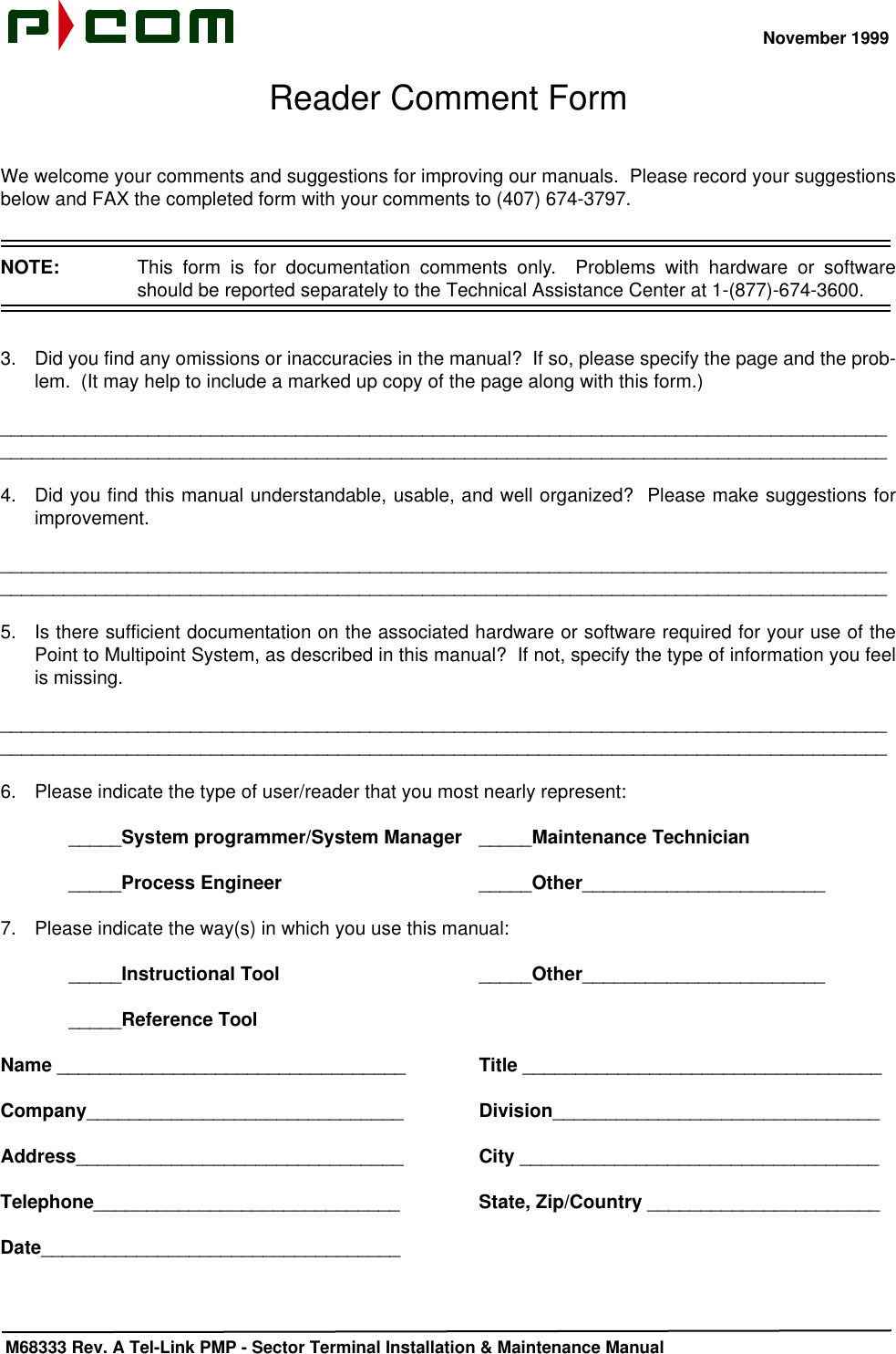 November 1999 M68333 Rev. A Tel-Link PMP - Sector Terminal Installation &amp; Maintenance ManualReader Comment FormWe welcome your comments and suggestions for improving our manuals.  Please record your suggestionsbelow and FAX the completed form with your comments to (407) 674-3797.NOTE:  This form is for documentation comments only.  Problems with hardware or softwareshould be reported separately to the Technical Assistance Center at 1-(877)-674-3600.3. Did you find any omissions or inaccuracies in the manual?  If so, please specify the page and the prob-lem.  (It may help to include a marked up copy of the page along with this form.)________________________________________________________________________________________________________________________________________________________________________4. Did you find this manual understandable, usable, and well organized?  Please make suggestions forimprovement.________________________________________________________________________________________________________________________________________________________________________5. Is there sufficient documentation on the associated hardware or software required for your use of thePoint to Multipoint System, as described in this manual?  If not, specify the type of information you feelis missing.________________________________________________________________________________________________________________________________________________________________________6. Please indicate the type of user/reader that you most nearly represent:_____System programmer/System Manager _____Maintenance Technician_____Process Engineer _____Other_______________________7. Please indicate the way(s) in which you use this manual:_____Instructional Tool _____Other____________________________Reference ToolName _________________________________ Title __________________________________Company______________________________ Division_______________________________Address_______________________________ City __________________________________Telephone_____________________________ State, Zip/Country ______________________Date__________________________________