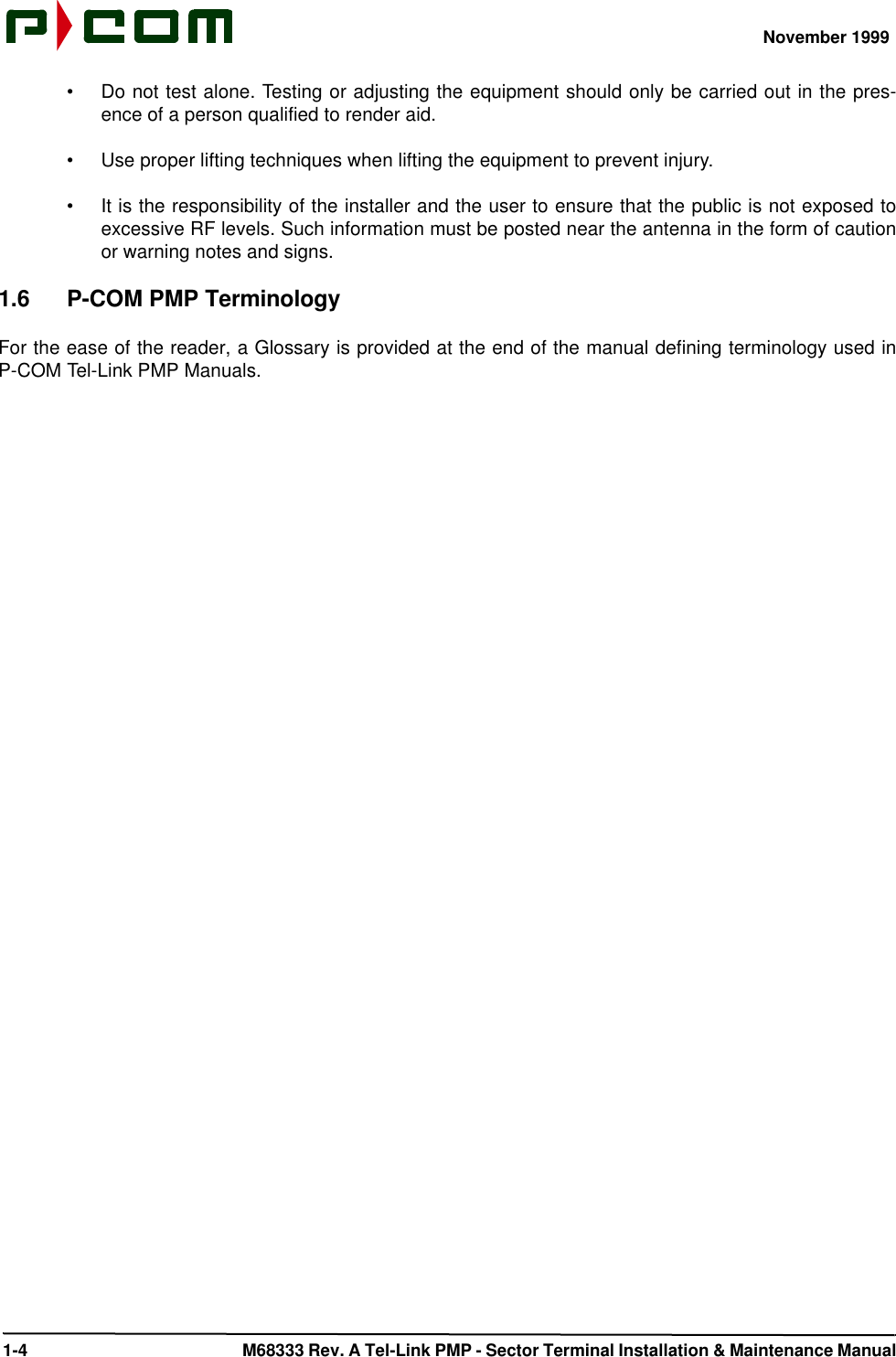 November 1999 1-4  M68333 Rev. A Tel-Link PMP - Sector Terminal Installation &amp; Maintenance Manual•Do not test alone. Testing or adjusting the equipment should only be carried out in the pres-ence of a person qualified to render aid.•Use proper lifting techniques when lifting the equipment to prevent injury.•It is the responsibility of the installer and the user to ensure that the public is not exposed toexcessive RF levels. Such information must be posted near the antenna in the form of cautionor warning notes and signs.1.6 P-COM PMP TerminologyFor the ease of the reader, a Glossary is provided at the end of the manual defining terminology used inP-COM Tel-Link PMP Manuals.