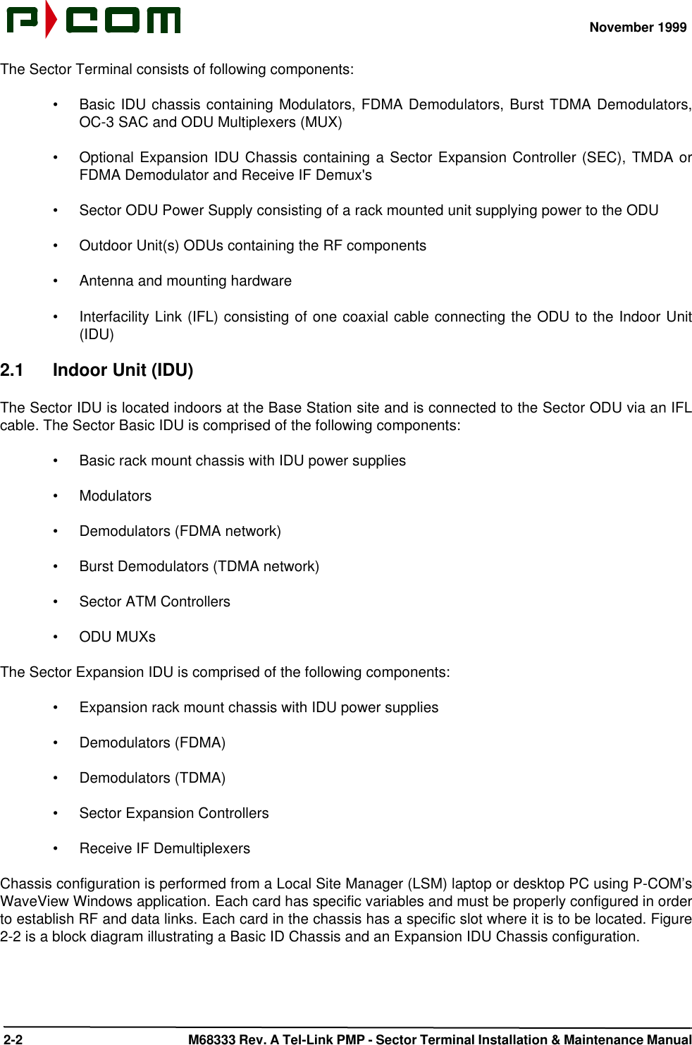 November 1999 2-2  M68333 Rev. A Tel-Link PMP - Sector Terminal Installation &amp; Maintenance ManualThe Sector Terminal consists of following components:•Basic IDU chassis containing Modulators, FDMA Demodulators, Burst TDMA Demodulators,OC-3 SAC and ODU Multiplexers (MUX)•Optional Expansion IDU Chassis containing a Sector Expansion Controller (SEC), TMDA orFDMA Demodulator and Receive IF Demux&apos;s•Sector ODU Power Supply consisting of a rack mounted unit supplying power to the ODU•Outdoor Unit(s) ODUs containing the RF components•Antenna and mounting hardware•Interfacility Link (IFL) consisting of one coaxial cable connecting the ODU to the Indoor Unit(IDU)2.1 Indoor Unit (IDU)The Sector IDU is located indoors at the Base Station site and is connected to the Sector ODU via an IFLcable. The Sector Basic IDU is comprised of the following components:•Basic rack mount chassis with IDU power supplies•Modulators•Demodulators (FDMA network)•Burst Demodulators (TDMA network)•Sector ATM Controllers•ODU MUXsThe Sector Expansion IDU is comprised of the following components:•Expansion rack mount chassis with IDU power supplies•Demodulators (FDMA)•Demodulators (TDMA)•Sector Expansion Controllers•Receive IF DemultiplexersChassis configuration is performed from a Local Site Manager (LSM) laptop or desktop PC using P-COM’sWaveView Windows application. Each card has specific variables and must be properly configured in orderto establish RF and data links. Each card in the chassis has a specific slot where it is to be located. Figure2-2 is a block diagram illustrating a Basic ID Chassis and an Expansion IDU Chassis configuration.
