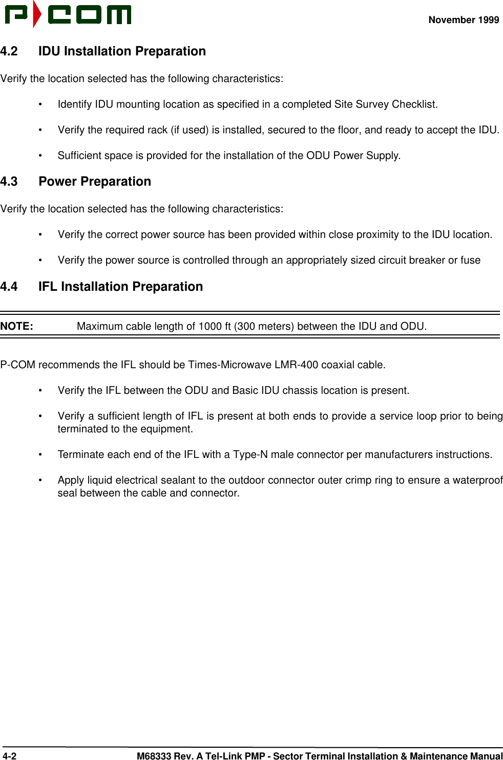 November 1999 4-2  M68333 Rev. A Tel-Link PMP - Sector Terminal Installation &amp; Maintenance Manual4.2 IDU Installation PreparationVerify the location selected has the following characteristics:•Identify IDU mounting location as specified in a completed Site Survey Checklist.•Verify the required rack (if used) is installed, secured to the floor, and ready to accept the IDU.•Sufficient space is provided for the installation of the ODU Power Supply.4.3 Power PreparationVerify the location selected has the following characteristics:•Verify the correct power source has been provided within close proximity to the IDU location.•Verify the power source is controlled through an appropriately sized circuit breaker or fuse4.4 IFL Installation PreparationNOTE:  Maximum cable length of 1000 ft (300 meters) between the IDU and ODU.P-COM recommends the IFL should be Times-Microwave LMR-400 coaxial cable.•Verify the IFL between the ODU and Basic IDU chassis location is present.•Verify a sufficient length of IFL is present at both ends to provide a service loop prior to beingterminated to the equipment. •Terminate each end of the IFL with a Type-N male connector per manufacturers instructions.•Apply liquid electrical sealant to the outdoor connector outer crimp ring to ensure a waterproofseal between the cable and connector.