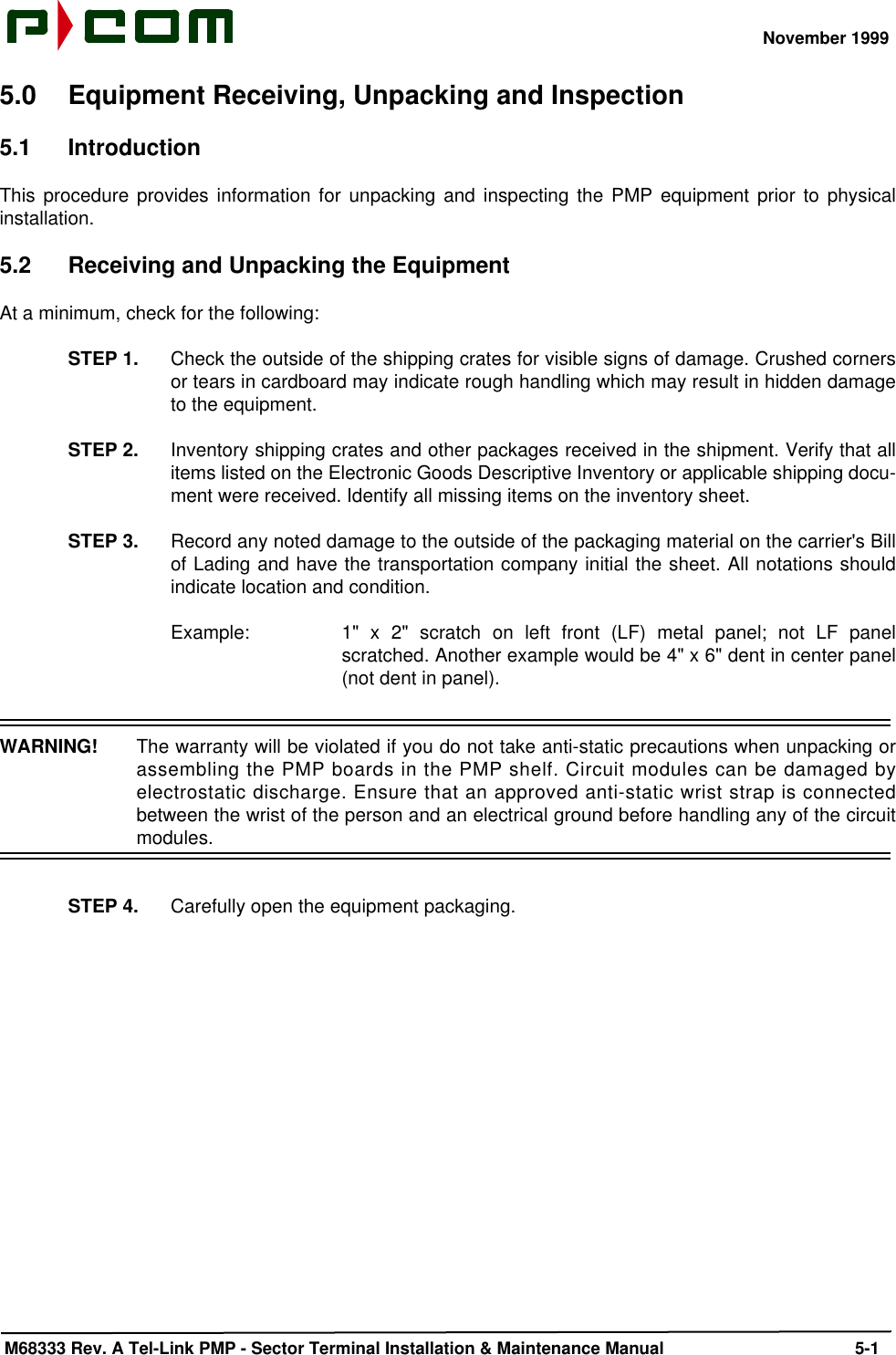 November 1999 M68333 Rev. A Tel-Link PMP - Sector Terminal Installation &amp; Maintenance Manual 5-15.0 Equipment Receiving, Unpacking and Inspection5.1 IntroductionThis procedure provides information for unpacking and inspecting the PMP equipment prior to physicalinstallation.5.2 Receiving and Unpacking the EquipmentAt a minimum, check for the following:STEP 1. Check the outside of the shipping crates for visible signs of damage. Crushed cornersor tears in cardboard may indicate rough handling which may result in hidden damageto the equipment.STEP 2. Inventory shipping crates and other packages received in the shipment. Verify that allitems listed on the Electronic Goods Descriptive Inventory or applicable shipping docu-ment were received. Identify all missing items on the inventory sheet.STEP 3. Record any noted damage to the outside of the packaging material on the carrier&apos;s Billof Lading and have the transportation company initial the sheet. All notations shouldindicate location and condition. Example: 1&quot; x 2&quot; scratch on left front (LF) metal panel; not LF panelscratched. Another example would be 4&quot; x 6&quot; dent in center panel(not dent in panel).WARNING!  The warranty will be violated if you do not take anti-static precautions when unpacking orassembling the PMP boards in the PMP shelf. Circuit modules can be damaged byelectrostatic discharge. Ensure that an approved anti-static wrist strap is connectedbetween the wrist of the person and an electrical ground before handling any of the circuitmodules.STEP 4. Carefully open the equipment packaging.