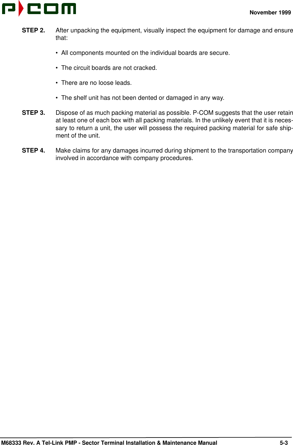 November 1999 M68333 Rev. A Tel-Link PMP - Sector Terminal Installation &amp; Maintenance Manual 5-3STEP 2. After unpacking the equipment, visually inspect the equipment for damage and ensurethat:•  All components mounted on the individual boards are secure.•  The circuit boards are not cracked.•  There are no loose leads.•  The shelf unit has not been dented or damaged in any way.STEP 3. Dispose of as much packing material as possible. P-COM suggests that the user retainat least one of each box with all packing materials. In the unlikely event that it is neces-sary to return a unit, the user will possess the required packing material for safe ship-ment of the unit.STEP 4. Make claims for any damages incurred during shipment to the transportation companyinvolved in accordance with company procedures.