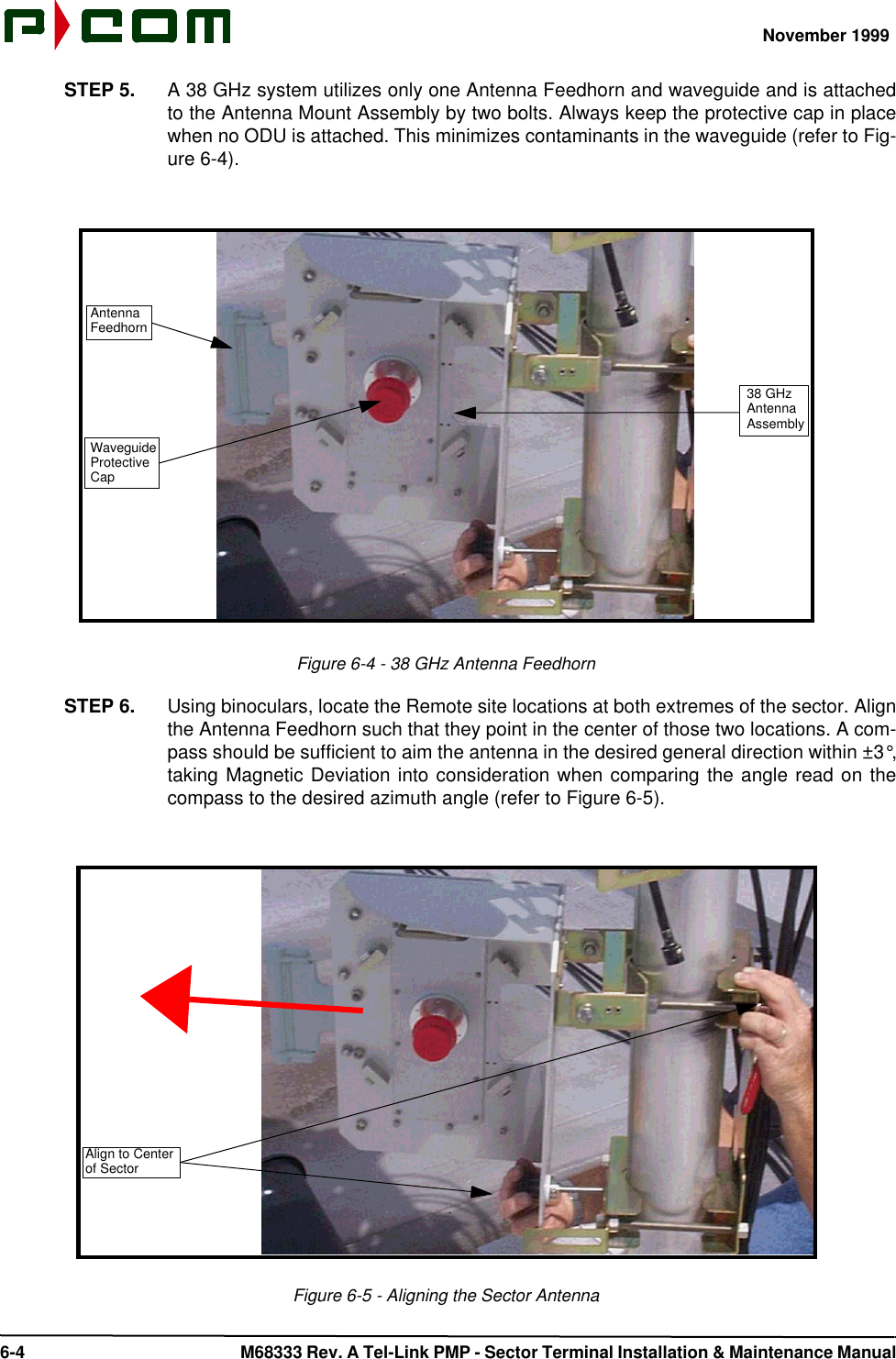 November 1999 6-4  M68333 Rev. A Tel-Link PMP - Sector Terminal Installation &amp; Maintenance ManualSTEP 5. A 38 GHz system utilizes only one Antenna Feedhorn and waveguide and is attachedto the Antenna Mount Assembly by two bolts. Always keep the protective cap in placewhen no ODU is attached. This minimizes contaminants in the waveguide (refer to Fig-ure 6-4).Figure 6-4 - 38 GHz Antenna FeedhornSTEP 6. Using binoculars, locate the Remote site locations at both extremes of the sector. Alignthe Antenna Feedhorn such that they point in the center of those two locations. A com-pass should be sufficient to aim the antenna in the desired general direction within ±3°,taking Magnetic Deviation into consideration when comparing the angle read on thecompass to the desired azimuth angle (refer to Figure 6-5).Figure 6-5 - Aligning the Sector Antenna38 GHzAntennaAssemblyAntennaFeedhornWaveguideProtectiveCapAlign to Centerof Sector