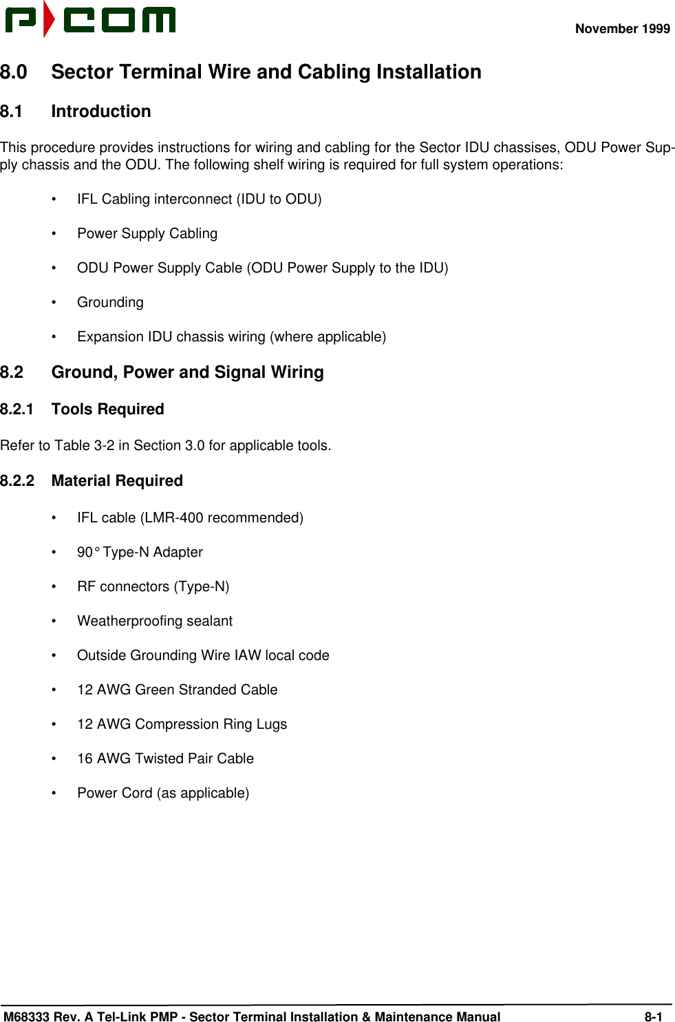 November 1999 M68333 Rev. A Tel-Link PMP - Sector Terminal Installation &amp; Maintenance Manual 8-18.0 Sector Terminal Wire and Cabling Installation8.1 IntroductionThis procedure provides instructions for wiring and cabling for the Sector IDU chassises, ODU Power Sup-ply chassis and the ODU. The following shelf wiring is required for full system operations:•IFL Cabling interconnect (IDU to ODU)•Power Supply Cabling•ODU Power Supply Cable (ODU Power Supply to the IDU)•Grounding•Expansion IDU chassis wiring (where applicable)8.2 Ground, Power and Signal Wiring8.2.1 Tools RequiredRefer to Table 3-2 in Section 3.0 for applicable tools.8.2.2 Material Required•IFL cable (LMR-400 recommended)•90° Type-N Adapter•RF connectors (Type-N)•Weatherproofing sealant•Outside Grounding Wire IAW local code•12 AWG Green Stranded Cable•12 AWG Compression Ring Lugs•16 AWG Twisted Pair Cable•Power Cord (as applicable)