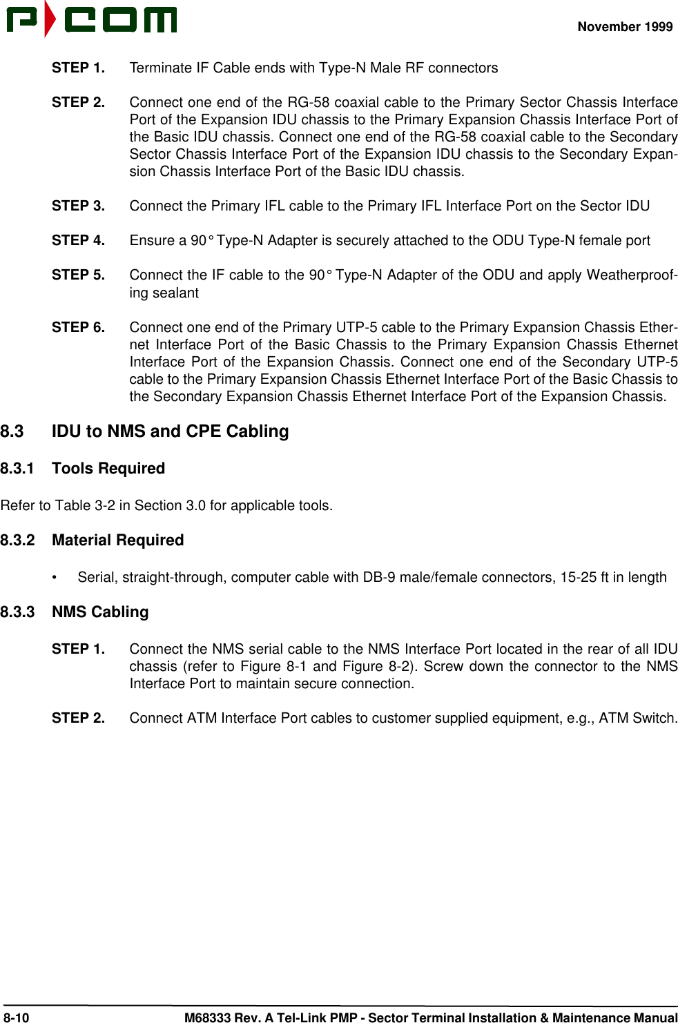 November 1999 8-10  M68333 Rev. A Tel-Link PMP - Sector Terminal Installation &amp; Maintenance ManualSTEP 1. Terminate IF Cable ends with Type-N Male RF connectorsSTEP 2. Connect one end of the RG-58 coaxial cable to the Primary Sector Chassis InterfacePort of the Expansion IDU chassis to the Primary Expansion Chassis Interface Port ofthe Basic IDU chassis. Connect one end of the RG-58 coaxial cable to the SecondarySector Chassis Interface Port of the Expansion IDU chassis to the Secondary Expan-sion Chassis Interface Port of the Basic IDU chassis.STEP 3. Connect the Primary IFL cable to the Primary IFL Interface Port on the Sector IDUSTEP 4. Ensure a 90° Type-N Adapter is securely attached to the ODU Type-N female portSTEP 5. Connect the IF cable to the 90° Type-N Adapter of the ODU and apply Weatherproof-ing sealantSTEP 6. Connect one end of the Primary UTP-5 cable to the Primary Expansion Chassis Ether-net Interface Port of the Basic Chassis to the Primary Expansion Chassis EthernetInterface Port of the Expansion Chassis. Connect one end of the Secondary UTP-5cable to the Primary Expansion Chassis Ethernet Interface Port of the Basic Chassis tothe Secondary Expansion Chassis Ethernet Interface Port of the Expansion Chassis.8.3 IDU to NMS and CPE Cabling8.3.1 Tools RequiredRefer to Table 3-2 in Section 3.0 for applicable tools.8.3.2 Material Required•Serial, straight-through, computer cable with DB-9 male/female connectors, 15-25 ft in length8.3.3 NMS CablingSTEP 1. Connect the NMS serial cable to the NMS Interface Port located in the rear of all IDUchassis (refer to Figure 8-1 and Figure 8-2). Screw down the connector to the NMSInterface Port to maintain secure connection.STEP 2. Connect ATM Interface Port cables to customer supplied equipment, e.g., ATM Switch.