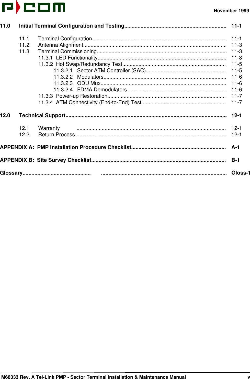 November 1999 M68333 Rev. A Tel-Link PMP - Sector Terminal Installation &amp; Maintenance Manual       v11.0 Initial Terminal Configuration and Testing.....................................................................  11-111.1  Terminal Configuration...........................................................................................  11-111.2  Antenna Alignment.................................................................................................  11-311.3  Terminal Commissioning........................................................................................  11-311.3.1  LED Functionality.......................................................................................  11-311.3.2  Hot Swap/Redundancy Test......................................................................  11-511.3.2.1   Sector ATM Controller (SAC)......................................................  11-511.3.2.2   Modulators...................................................................................  11-611.3.2.3   ODU Mux.....................................................................................  11-611.3.2.4   FDMA Demodulators...................................................................  11-611.3.3  Power-up Restoration................................................................................  11-711.3.4  ATM Connectivity (End-to-End) Test.........................................................  11-712.0 Technical Support.............................................................................................................  12-112.1  Warranty .....................................................................................................  12-112.2  Return Process .....................................................................................................  12-1APPENDIX A:  PMP Installation Procedure Checklist................................................................  A-1APPENDIX B:  Site Survey Checklist...........................................................................................  B-1Glossary..............................................       .....................................................................................   Gloss-1