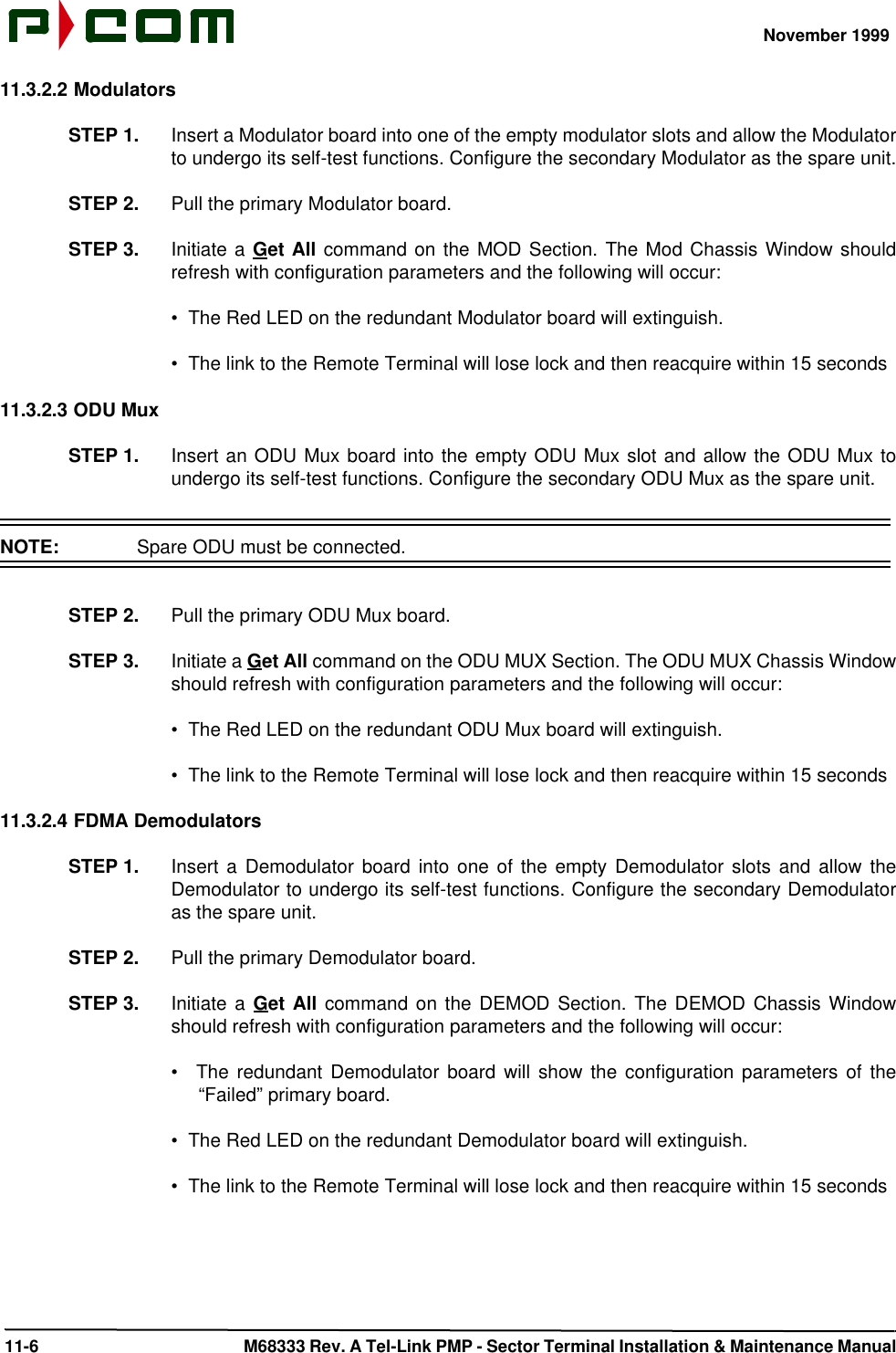 November 1999 11-6  M68333 Rev. A Tel-Link PMP - Sector Terminal Installation &amp; Maintenance Manual11.3.2.2 ModulatorsSTEP 1. Insert a Modulator board into one of the empty modulator slots and allow the Modulatorto undergo its self-test functions. Configure the secondary Modulator as the spare unit.STEP 2. Pull the primary Modulator board.STEP 3. Initiate a Get All command on the MOD Section. The Mod Chassis Window shouldrefresh with configuration parameters and the following will occur:•  The Red LED on the redundant Modulator board will extinguish.•  The link to the Remote Terminal will lose lock and then reacquire within 15 seconds11.3.2.3 ODU MuxSTEP 1. Insert an ODU Mux board into the empty ODU Mux slot and allow the ODU Mux toundergo its self-test functions. Configure the secondary ODU Mux as the spare unit.NOTE:  Spare ODU must be connected.STEP 2. Pull the primary ODU Mux board.STEP 3. Initiate a Get All command on the ODU MUX Section. The ODU MUX Chassis Windowshould refresh with configuration parameters and the following will occur:•  The Red LED on the redundant ODU Mux board will extinguish.•  The link to the Remote Terminal will lose lock and then reacquire within 15 seconds11.3.2.4 FDMA DemodulatorsSTEP 1. Insert a Demodulator board into one of the empty Demodulator slots and allow theDemodulator to undergo its self-test functions. Configure the secondary Demodulatoras the spare unit.STEP 2. Pull the primary Demodulator board.STEP 3. Initiate a Get All command on the DEMOD Section. The DEMOD Chassis Windowshould refresh with configuration parameters and the following will occur:•   The redundant Demodulator board will show the configuration parameters of the“Failed” primary board.•  The Red LED on the redundant Demodulator board will extinguish.•  The link to the Remote Terminal will lose lock and then reacquire within 15 seconds