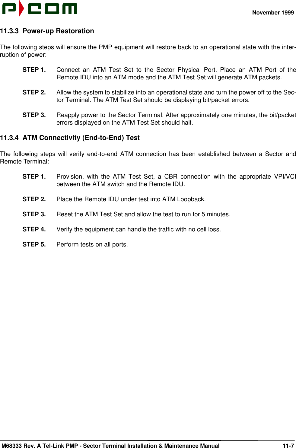 November 1999 M68333 Rev. A Tel-Link PMP - Sector Terminal Installation &amp; Maintenance Manual 11-711.3.3 Power-up RestorationThe following steps will ensure the PMP equipment will restore back to an operational state with the inter-ruption of power:STEP 1. Connect an ATM Test Set to the Sector Physical Port. Place an ATM Port of theRemote IDU into an ATM mode and the ATM Test Set will generate ATM packets.STEP 2. Allow the system to stabilize into an operational state and turn the power off to the Sec-tor Terminal. The ATM Test Set should be displaying bit/packet errors.STEP 3. Reapply power to the Sector Terminal. After approximately one minutes, the bit/packeterrors displayed on the ATM Test Set should halt.11.3.4 ATM Connectivity (End-to-End) TestThe following steps will verify end-to-end ATM connection has been established between a Sector andRemote Terminal:STEP 1. Provision, with the ATM Test Set, a CBR connection with the appropriate VPI/VCIbetween the ATM switch and the Remote IDU.STEP 2. Place the Remote IDU under test into ATM Loopback.STEP 3. Reset the ATM Test Set and allow the test to run for 5 minutes.STEP 4. Verify the equipment can handle the traffic with no cell loss.STEP 5. Perform tests on all ports.