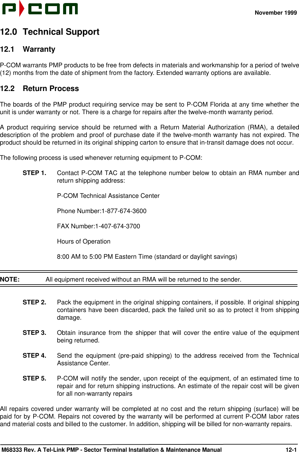 November 1999 M68333 Rev. A Tel-Link PMP - Sector Terminal Installation &amp; Maintenance Manual 12-112.0 Technical Support12.1 WarrantyP-COM warrants PMP products to be free from defects in materials and workmanship for a period of twelve(12) months from the date of shipment from the factory. Extended warranty options are available.12.2 Return ProcessThe boards of the PMP product requiring service may be sent to P-COM Florida at any time whether theunit is under warranty or not. There is a charge for repairs after the twelve-month warranty period.A product requiring service should be returned with a Return Material Authorization (RMA), a detaileddescription of the problem and proof of purchase date if the twelve-month warranty has not expired. Theproduct should be returned in its original shipping carton to ensure that in-transit damage does not occur. The following process is used whenever returning equipment to P-COM:STEP 1. Contact P-COM TAC at the telephone number below to obtain an RMA number andreturn shipping address:P-COM Technical Assistance CenterPhone Number:1-877-674-3600FAX Number:1-407-674-3700Hours of Operation8:00 AM to 5:00 PM Eastern Time (standard or daylight savings)NOTE:  All equipment received without an RMA will be returned to the sender.STEP 2. Pack the equipment in the original shipping containers, if possible. If original shippingcontainers have been discarded, pack the failed unit so as to protect it from shippingdamage.STEP 3. Obtain insurance from the shipper that will cover the entire value of the equipmentbeing returned.STEP 4. Send the equipment (pre-paid shipping) to the address received from the TechnicalAssistance Center.STEP 5. P-COM will notify the sender, upon receipt of the equipment, of an estimated time torepair and for return shipping instructions. An estimate of the repair cost will be givenfor all non-warranty repairsAll repairs covered under warranty will be completed at no cost and the return shipping (surface) will bepaid for by P-COM. Repairs not covered by the warranty will be performed at current P-COM labor ratesand material costs and billed to the customer. In addition, shipping will be billed for non-warranty repairs.