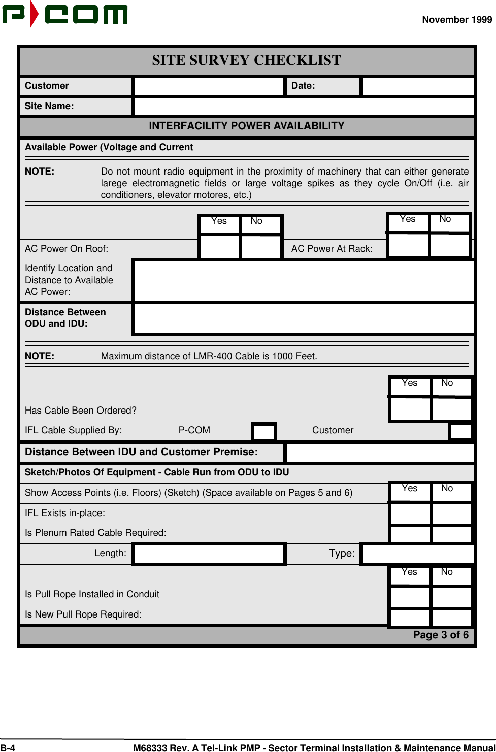 November 1999 B-4  M68333 Rev. A Tel-Link PMP - Sector Terminal Installation &amp; Maintenance ManualCustomer Date:Site Name:INTERFACILITY POWER AVAILABILITYAvailable Power (Voltage and CurrentNOTE:  Do not mount radio equipment in the proximity of machinery that can either generatelarege electromagnetic fields or large voltage spikes as they cycle On/Off (i.e. airconditioners, elevator motores, etc.)AC Power On Roof: AC Power At Rack:Identify Location and Distance to Available AC Power:Distance Between ODU and IDU:NOTE:  Maximum distance of LMR-400 Cable is 1000 Feet.Has Cable Been Ordered?IFL Cable Supplied By:                P-COM         CustomerDistance Between IDU and Customer Premise:Sketch/Photos Of Equipment - Cable Run from ODU to IDUShow Access Points (i.e. Floors) (Sketch) (Space available on Pages 5 and 6)IFL Exists in-place:Is Plenum Rated Cable Required:Length: Type:Is Pull Rope Installed in ConduitIs New Pull Rope Required:Page 3 of 6SITE SURVEY CHECKLIST  Yes         No   Yes         No  Yes         No  Yes         No  Yes         No