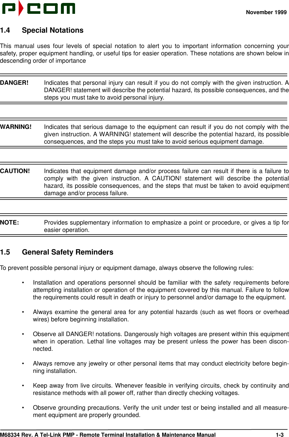 November 1999M68334 Rev. A Tel-Link PMP - Remote Terminal Installation &amp; Maintenance Manual 1-31.4 Special NotationsThis manual uses four levels of special notation to alert you to important information concerning yoursafety, proper equipment handling, or useful tips for easier operation. These notations are shown below indescending order of importanceDANGER!  Indicates that personal injury can result if you do not comply with the given instruction. ADANGER! statement will describe the potential hazard, its possible consequences, and thesteps you must take to avoid personal injury.WARNING!  Indicates that serious damage to the equipment can result if you do not comply with thegiven instruction. A WARNING! statement will describe the potential hazard, its possibleconsequences, and the steps you must take to avoid serious equipment damage.CAUTION!  Indicates that equipment damage and/or process failure can result if there is a failure tocomply with the given instruction. A CAUTION! statement will describe the potentialhazard, its possible consequences, and the steps that must be taken to avoid equipmentdamage and/or process failure.NOTE:  Provides supplementary information to emphasize a point or procedure, or gives a tip foreasier operation.1.5 General Safety RemindersTo prevent possible personal injury or equipment damage, always observe the following rules:•Installation and operations personnel should be familiar with the safety requirements beforeattempting installation or operation of the equipment covered by this manual. Failure to followthe requirements could result in death or injury to personnel and/or damage to the equipment.•Always examine the general area for any potential hazards (such as wet floors or overheadwires) before beginning installation.•Observe all DANGER! notations. Dangerously high voltages are present within this equipmentwhen in operation. Lethal line voltages may be present unless the power has been discon-nected.•Always remove any jewelry or other personal items that may conduct electricity before begin-ning installation.•Keep away from live circuits. Whenever feasible in verifying circuits, check by continuity andresistance methods with all power off, rather than directly checking voltages.•Observe grounding precautions. Verify the unit under test or being installed and all measure-ment equipment are properly grounded.