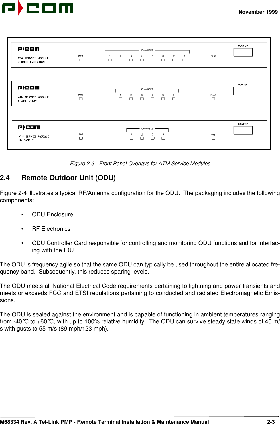 November 1999M68334 Rev. A Tel-Link PMP - Remote Terminal Installation &amp; Maintenance Manual 2-3 Figure 2-3 - Front Panel Overlays for ATM Service Modules2.4 Remote Outdoor Unit (ODU)Figure 2-4 illustrates a typical RF/Antenna configuration for the ODU.  The packaging includes the followingcomponents:•ODU Enclosure•RF Electronics•ODU Controller Card responsible for controlling and monitoring ODU functions and for interfac-ing with the IDUThe ODU is frequency agile so that the same ODU can typically be used throughout the entire allocated fre-quency band.  Subsequently, this reduces sparing levels.The ODU meets all National Electrical Code requirements pertaining to lightning and power transients andmeets or exceeds FCC and ETSI regulations pertaining to conducted and radiated Electromagnetic Emis-sions.The ODU is sealed against the environment and is capable of functioning in ambient temperatures rangingfrom -40°C to +60°C, with up to 100% relative humidity.  The ODU can survive steady state winds of 40 m/s with gusts to 55 m/s (89 mph/123 mph).