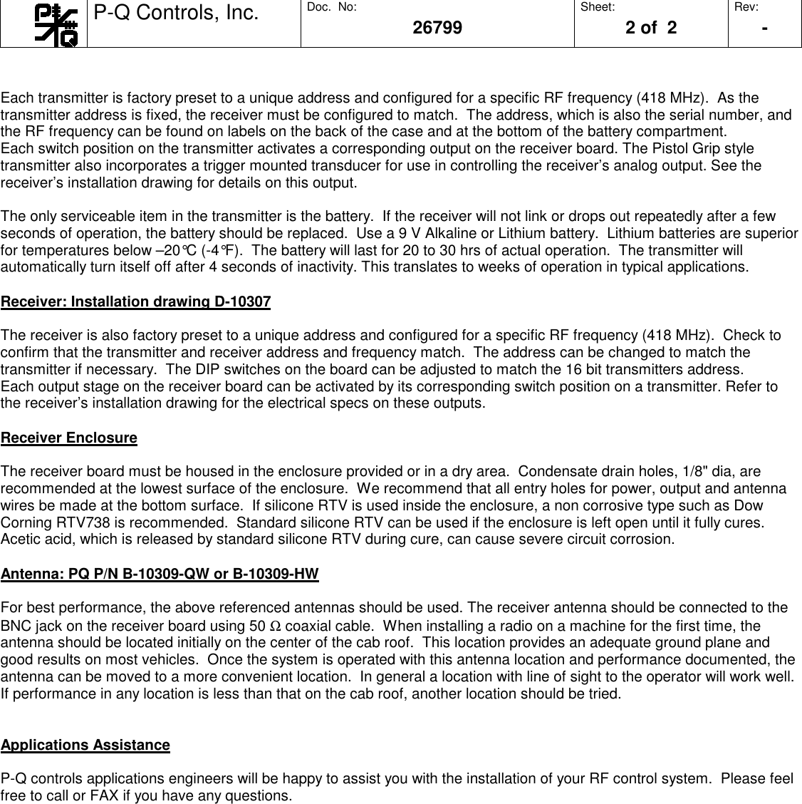 P-Q Controls, Inc. Doc.  No:26799Sheet:2 of  2Rev:     -Each transmitter is factory preset to a unique address and configured for a specific RF frequency (418 MHz).  As thetransmitter address is fixed, the receiver must be configured to match.  The address, which is also the serial number, andthe RF frequency can be found on labels on the back of the case and at the bottom of the battery compartment.Each switch position on the transmitter activates a corresponding output on the receiver board. The Pistol Grip styletransmitter also incorporates a trigger mounted transducer for use in controlling the receiver’s analog output. See thereceiver’s installation drawing for details on this output.The only serviceable item in the transmitter is the battery.  If the receiver will not link or drops out repeatedly after a fewseconds of operation, the battery should be replaced.  Use a 9 V Alkaline or Lithium battery.  Lithium batteries are superiorfor temperatures below –20°C (-4°F).  The battery will last for 20 to 30 hrs of actual operation.  The transmitter willautomatically turn itself off after 4 seconds of inactivity. This translates to weeks of operation in typical applications.Receiver: Installation drawing D-10307The receiver is also factory preset to a unique address and configured for a specific RF frequency (418 MHz).  Check toconfirm that the transmitter and receiver address and frequency match.  The address can be changed to match thetransmitter if necessary.  The DIP switches on the board can be adjusted to match the 16 bit transmitters address.Each output stage on the receiver board can be activated by its corresponding switch position on a transmitter. Refer tothe receiver’s installation drawing for the electrical specs on these outputs.Receiver EnclosureThe receiver board must be housed in the enclosure provided or in a dry area.  Condensate drain holes, 1/8&quot; dia, arerecommended at the lowest surface of the enclosure.  We recommend that all entry holes for power, output and antennawires be made at the bottom surface.  If silicone RTV is used inside the enclosure, a non corrosive type such as DowCorning RTV738 is recommended.  Standard silicone RTV can be used if the enclosure is left open until it fully cures.Acetic acid, which is released by standard silicone RTV during cure, can cause severe circuit corrosion.Antenna: PQ P/N B-10309-QW or B-10309-HWFor best performance, the above referenced antennas should be used. The receiver antenna should be connected to theBNC jack on the receiver board using 50 Ω coaxial cable.  When installing a radio on a machine for the first time, theantenna should be located initially on the center of the cab roof.  This location provides an adequate ground plane andgood results on most vehicles.  Once the system is operated with this antenna location and performance documented, theantenna can be moved to a more convenient location.  In general a location with line of sight to the operator will work well.If performance in any location is less than that on the cab roof, another location should be tried.Applications AssistanceP-Q controls applications engineers will be happy to assist you with the installation of your RF control system.  Please feelfree to call or FAX if you have any questions.