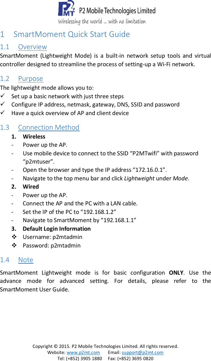   Copyright &copy; 2015. P2 Mobile Technologies Limited. All rights reserved. Website: www.p2mt.com       Email: support@p2mt.com Tel: (+852) 3905 1880     Fax: (+852) 3695 0820 1 SmartMoment Quick Start Guide 1.1 Overview SmartMoment  (Lightweight  Mode)  is  a  built-in  network  setup  tools  and  virtual controller designed to streamline the process of setting-up a Wi-Fi network.  1.2 Purpose The lightweight mode allows you to:  Set up a basic network with just three steps  Configure IP address, netmask, gateway, DNS, SSID and password  Have a quick overview of AP and client device 1.3 Connection Method 1. Wireless - Power up the AP. - Use mobile device to connect to the SSID &ldquo;P2MTwifi&rdquo; with password &ldquo;p2mtuser&rdquo;. - Open the browser and type the IP address &ldquo;172.16.0.1&rdquo;. - Navigate to the top menu bar and click Lightweight under Mode.  2. Wired - Power up the AP. - Connect the AP and the PC with a LAN cable. - Set the IP of the PC to &ldquo;192.168.1.2&rdquo; - Navigate to SmartMoment by &ldquo;192.168.1.1&rdquo; 3. Default Login Information  Username: p2mtadmin  Password: p2mtadmin 1.4 Note SmartMoment  Lightweight  mode  is  for  basic  configuration  ONLY.  Use  the advance  mode  for  advanced  setting.  For  details,  please  refer  to  the SmartMoment User Guide.    