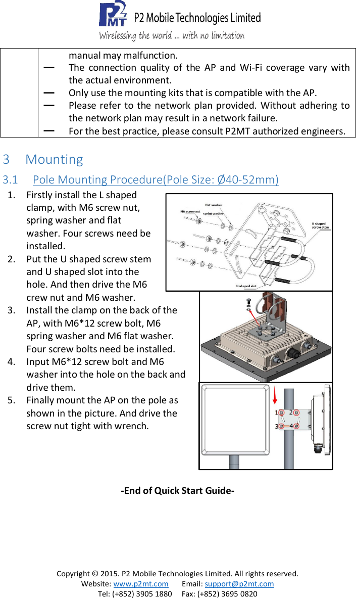   Copyright &copy; 2015. P2 Mobile Technologies Limited. All rights reserved. Website: www.p2mt.com       Email: support@p2mt.com Tel: (+852) 3905 1880     Fax: (+852) 3695 0820 manual may malfunction. ━ The  connection  quality  of  the  AP  and  Wi-Fi  coverage  vary  with the actual environment. ━ Only use the mounting kits that is compatible with the AP. ━ Please refer  to  the  network  plan provided.  Without  adhering  to the network plan may result in a network failure. ━ For the best practice, please consult P2MT authorized engineers. 3 Mounting 3.1 Pole Mounting Procedure(Pole Size: &Oslash;40-52mm) 1. Firstly install the L shaped clamp, with M6 screw nut, spring washer and flat washer. Four screws need be installed. 2. Put the U shaped screw stem and U shaped slot into the hole. And then drive the M6 crew nut and M6 washer. 3. Install the clamp on the back of the AP, with M6*12 screw bolt, M6 spring washer and M6 flat washer. Four screw bolts need be installed. 4. Input M6*12 screw bolt and M6 washer into the hole on the back and drive them. 5. Finally mount the AP on the pole as shown in the picture. And drive the screw nut tight with wrench.  -End of Quick Start Guide- 