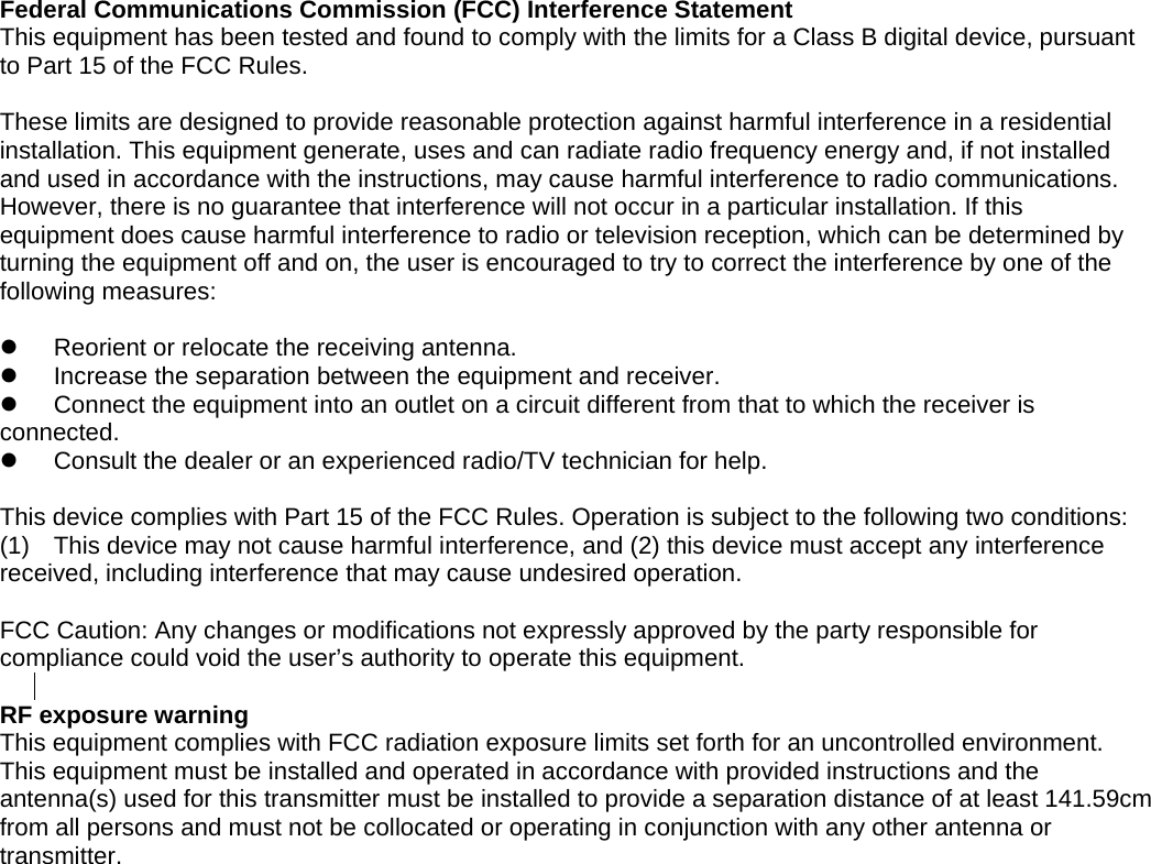 to provide a separation distance of at least 141.59cm  Federal Communications Commission (FCC) Interference Statement This equipment has been tested and found to comply with the limits for a Class B digital device, pursuant to Part 15 of the FCC Rules.  These limits are designed to provide reasonable protection against harmful interference in a residential installation. This equipment generate, uses and can radiate radio frequency energy and, if not installed and used in accordance with the instructions, may cause harmful interference to radio communications. However, there is no guarantee that interference will not occur in a particular installation. If this equipment does cause harmful interference to radio or television reception, which can be determined by turning the equipment off and on, the user is encouraged to try to correct the interference by one of the following measures:    Reorient or relocate the receiving antenna.   Increase the separation between the equipment and receiver.   Connect the equipment into an outlet on a circuit different from that to which the receiver is     connected.   Consult the dealer or an experienced radio/TV technician for help.  This device complies with Part 15 of the FCC Rules. Operation is subject to the following two conditions: (1)  This device may not cause harmful interference, and (2) this device must accept any interference received, including interference that may cause undesired operation.  FCC Caution: Any changes or modifications not expressly approved by the party responsible for compliance could void the user&rsquo;s authority to operate this equipment.  RF exposure warning   This equipment complies with FCC radiation exposure limits set forth for an uncontrolled environment.   This equipment must be installed and operated in accordance with provided instructions and the antenna(s) used for this transmitter must be installed from all persons and must not be collocated or operating in conjunction with any other antenna or transmitter. 