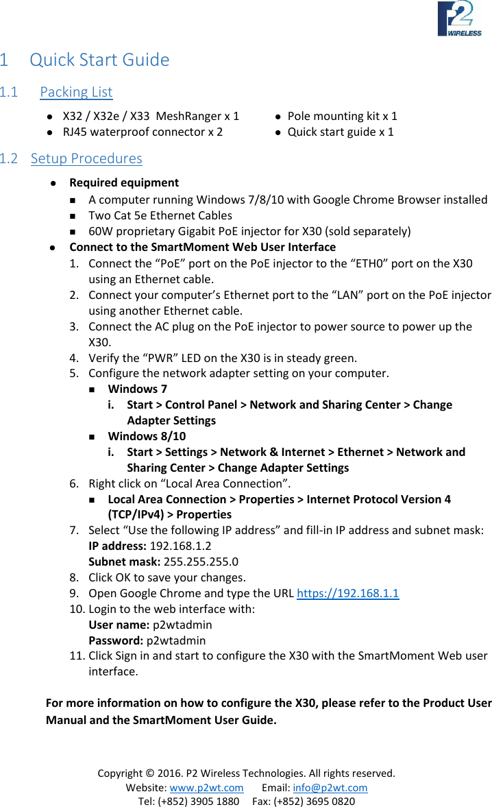 Copyright © 2016. P2 Wireless Technologies. All rights reserved. Website: www.p2wt.com Email: info@p2wt.com Tel: (+852) 3905 1880 Fax: (+852) 3695 0820 1 Quick Start Guide 1.1 Packing List X32 / X32e / X33 MeshRanger x 1 RJ45 waterproof connector x 2 Pole mounting kit x 1 Quick start guide x 1 1.2 Setup Procedures Required equipment A computer running Windows 7/8/10 with Google Chrome Browser installed Two Cat 5e Ethernet Cables 60W proprietary Gigabit PoE injector for X30 (sold separately) Connect to the SmartMoment Web User Interface 1. Connect the “PoE” port on the PoE injector to the “ETH0” port on the X30 using an Ethernet cable. 2. Connect your computer’s Ethernet port to the “LAN” port on the PoE injector using another Ethernet cable. 3. Connect the AC plug on the PoE injector to power source to power up the X30. 4. Verify the “PWR” LED on the X30 is in steady green. 5. Configure the network adapter setting on your computer. Windows 7 i. Start > Control Panel > Network and Sharing Center > Change Adapter Settings Windows 8/10 i. Start > Settings > Network & Internet > Ethernet > Network and Sharing Center > Change Adapter Settings 6. Right click on “Local Area Connection”. Local Area Connection > Properties > Internet Protocol Version 4 (TCP/IPv4) > Properties 7. Select “Use the following IP address” and fill-in IP address and subnet mask: IP address: 192.168.1.2 Subnet mask: 255.255.255.0 8. Click OK to save your changes. 9. Open Google Chrome and type the URL https://192.168.1.1 10. Login to the web interface with: User name: p2wtadmin Password: p2wtadmin 11. Click Sign in and start to configure the X30 with the SmartMoment Web user interface. For more information on how to configure the X30, please refer to the Product User Manual and the SmartMoment User Guide.