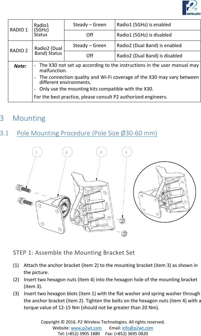 Copyright © 2016. P2 Wireless Technologies. All rights reserved. Website: www.p2wt.com Email: info@p2wt.com Tel: (+852) 3905 1880 Fax: (+852) 3695 0820 RADIO 1 Radio1 (5GHz) Status Steady – Green Radio1 (5GHz) is enabled Off Radio1 (5GHz) is disabled RADIO 2 Radio2 (Dual Band) Status Steady – Green Radio2 (Dual Band) is enabled Off Radio2 (Dual Band) is disabled Note: - The X30 not set up according to the instructions in the user manual may malfunction. - The connection quality and Wi-Fi coverage of the X30 may vary between different environments. - Only use the mounting kits compatible with the X30. For the best practice, please consult P2 authorized engineers. 3 Mounting 3.1 Pole Mounting Procedure (Pole Size Ø 30-60 mm) STEP 1: Assemble the Mounting Bracket Set (1) Attach the anchor bracket (item 2) to the mounting bracket (item 3) as shown in the picture. (2) Insert two hexagon nuts (item 4) into the hexagon hole of the mounting bracket (item 3). (3) Insert two hexagon blots (item 1) with the flat washer and spring washer through the anchor bracket (item 2). Tighten the bolts on the hexagon nuts (item 4) with a torque value of 12-15 Nm (should not be greater than 20 Nm).