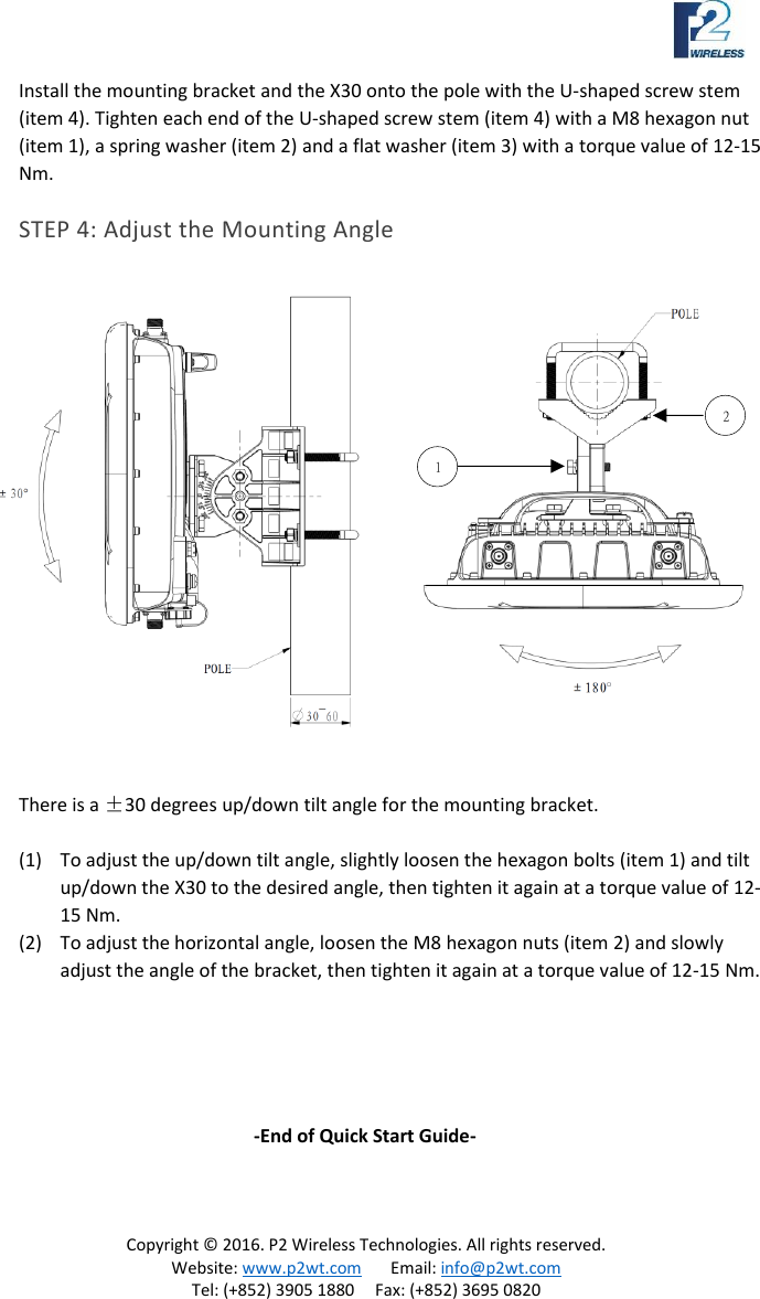 Copyright © 2016. P2 Wireless Technologies. All rights reserved. Website: www.p2wt.com Email: info@p2wt.com Tel: (+852) 3905 1880 Fax: (+852) 3695 0820 Install the mounting bracket and the X30 onto the pole with the U-shaped screw stem (item 4). Tighten each end of the U-shaped screw stem (item 4) with a M8 hexagon nut (item 1), a spring washer (item 2) and a flat washer (item 3) with a torque value of 12-15 Nm. STEP 4: Adjust the Mounting Angle There is a ±30 degrees up/down tilt angle for the mounting bracket. (1) To adjust the up/down tilt angle, slightly loosen the hexagon bolts (item 1) and tilt up/down the X30 to the desired angle, then tighten it again at a torque value of 12-15 Nm. (2) To adjust the horizontal angle, loosen the M8 hexagon nuts (item 2) and slowly adjust the angle of the bracket, then tighten it again at a torque value of 12-15 Nm. -End of Quick Start Guide- 1 2