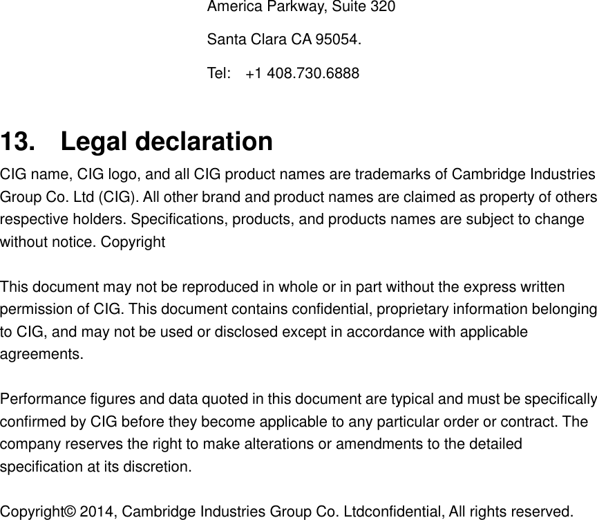 America Parkway, Suite 320 Santa Clara CA 95054.   Tel:    +1 408.730.6888  13.  Legal declaration CIG name, CIG logo, and all CIG product names are trademarks of Cambridge Industries Group Co. Ltd (CIG). All other brand and product names are claimed as property of others respective holders. Specifications, products, and products names are subject to change without notice. Copyright  This document may not be reproduced in whole or in part without the express written permission of CIG. This document contains confidential, proprietary information belonging to CIG, and may not be used or disclosed except in accordance with applicable agreements.  Performance figures and data quoted in this document are typical and must be specifically confirmed by CIG before they become applicable to any particular order or contract. The company reserves the right to make alterations or amendments to the detailed specification at its discretion.  Copyright&copy; 2014, Cambridge Industries Group Co. Ltdconfidential, All rights reserved.   