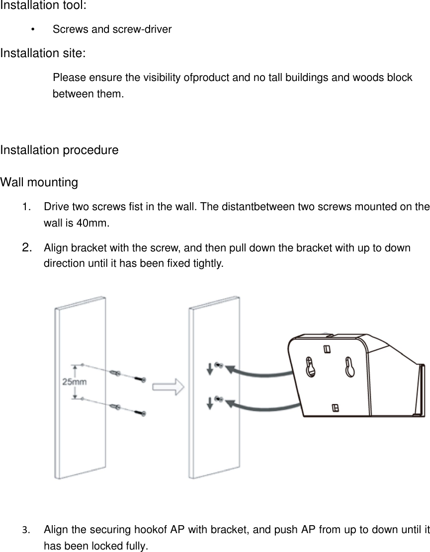 Installation tool: &bull;  Screws and screw-driver Installation site:   Please ensure the visibility ofproduct and no tall buildings and woods block between them.   Installation procedure  Wall mounting 1.  Drive two screws fist in the wall. The distantbetween two screws mounted on the wall is 40mm. 2.  Align bracket with the screw, and then pull down the bracket with up to down direction until it has been fixed tightly.     3.  Align the securing hookof AP with bracket, and push AP from up to down until it has been locked fully. 