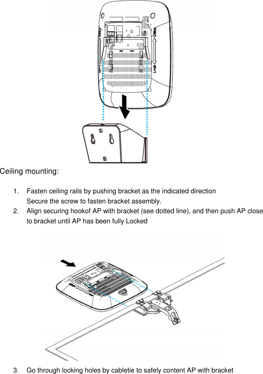  Ceiling mounting:  1.  Fasten ceiling rails by pushing bracket as the indicated direction Secure the screw to fasten bracket assembly. 2.  Align securing hookof AP with bracket (see dotted line), and then push AP close to bracket until AP has been fully Locked  3.  Go through locking holes by cabletie to safely content AP with bracket 