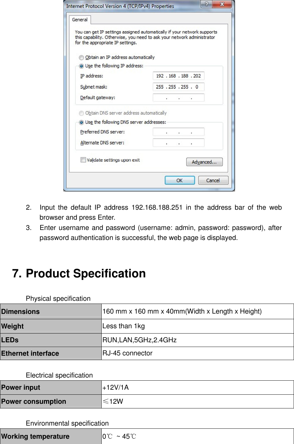   2.  Input  the  default  IP  address  192.168.188.251  in  the  address  bar  of  the  web browser and press Enter.   3.  Enter username and password (username: admin, password: password), after password authentication is successful, the web page is displayed.   7. Product Specification  Physical specification Dimensions  160 mm x 160 mm x 40mm(Width x Length x Height) Weight  Less than 1kg LEDs  RUN,LAN,5GHz,2.4GHz Ethernet interface  RJ-45 connector  Electrical specification Power input  +12V/1A Power consumption  &le;12W  Environmental specification Working temperature  0℃  ~ 45℃ 